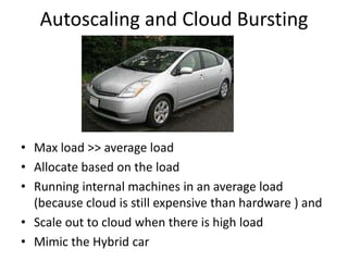 Autoscaling and Cloud Bursting




• Max load >> average load
• Allocate based on the load
• Running internal machines in an average load
  (because cloud is still expensive than hardware ) and
• Scale out to cloud when there is high load
• Mimic the Hybrid car
 