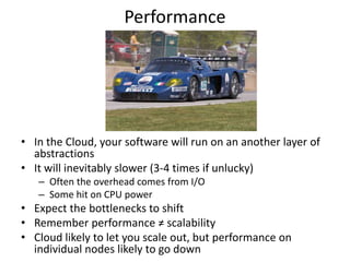 Performance




• In the Cloud, your software will run on an another layer of
  abstractions
• It will inevitably slower (3-4 times if unlucky)
   – Often the overhead comes from I/O
   – Some hit on CPU power
• Expect the bottlenecks to shift
• Remember performance ≠ scalability
• Cloud likely to let you scale out, but performance on
  individual nodes likely to go down
 