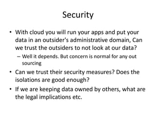 Security
• With cloud you will run your apps and put your
  data in an outsider's administrative domain, Can
  we trust the outsiders to not look at our data?
  – Well it depends. But concern is normal for any out
    sourcing
• Can we trust their security measures? Does the
  isolations are good enough?
• If we are keeping data owned by others, what are
  the legal implications etc.
 