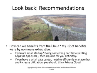 Look back: Recommendations




• How can we benefits from the Cloud? My list of benefits
  were by no means exhaustive.
   –    If you are small startup? Doing something part time (writing
        Apps for App Store), then cloud is for you definitely.
   –    If you have a small data center, need to efficiently manage that
        and increase utilization, you should think Private Cloud
                  Copyright Kirsty Smith and licensed for reuse under this Creative Commons
                                                    License
 
