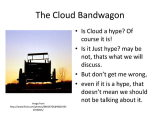 The Cloud Bandwagon
                                                • Is Cloud a hype? Of
                                                  course it is!
                                                • Is it Just hype? may be
                                                  not, thats what we will
                                                  discuss.
                                                • But don’t get me wrong,
                                                • even if it is a hype, that
                                                  doesn’t mean we should
                    Image from
                                                  not be talking about it.
http://www.flickr.com/photos/88929764@N00/443
                     6978855/
 