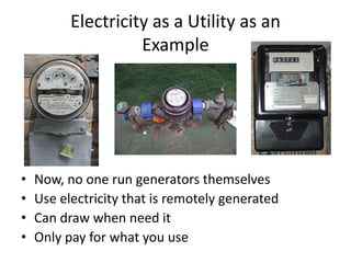 Electricity as a Utility as an
                    Example




•   Now, no one run generators themselves
•   Use electricity that is remotely generated
•   Can draw when need it
•   Only pay for what you use
 