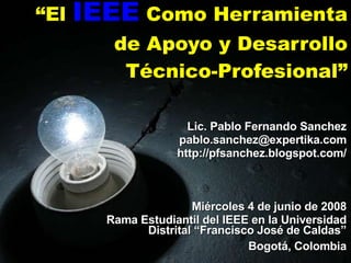 “ El  IEEE  Como Herramienta de Apoyo y Desarrollo Técnico-Profesional” Lic. Pablo Fernando Sanchez [email_address] http://pfsanchez.blogspot.com/ Miércoles 4 de junio de 2008 Rama Estudiantil del IEEE en la Universidad Distrital “Francisco José de Caldas” Bogotá, Colombia 