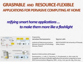​Based on initial sections of the paper:
​Domaszewicz, J.; Lalis, S.; Paczesny,T.; Pruszkowski, A.; Ala-Louko, M.
Graspable and resource-flexible applications for pervasive computing at home
IEEE Communications Magazine, IEEE , vol.51, no.6, pp.160-169, June 2013
​Prepared by:
Jaroslaw Domaszewicz
​Institute ofTelecommunications
Warsaw University ofTechnology
Warsaw, Poland
​
Spyros Lalis
​IRETETH/CERTH & University ofThessaly
Volos, Greece
GRASPABLE AND RESOURCE-FLEXIBLE
APPLICATIONSFORPERVASIVECOMPUTINGATHOME
reifyingsmarthomeapplications…
tomakethemmorelikeaflashlight
 