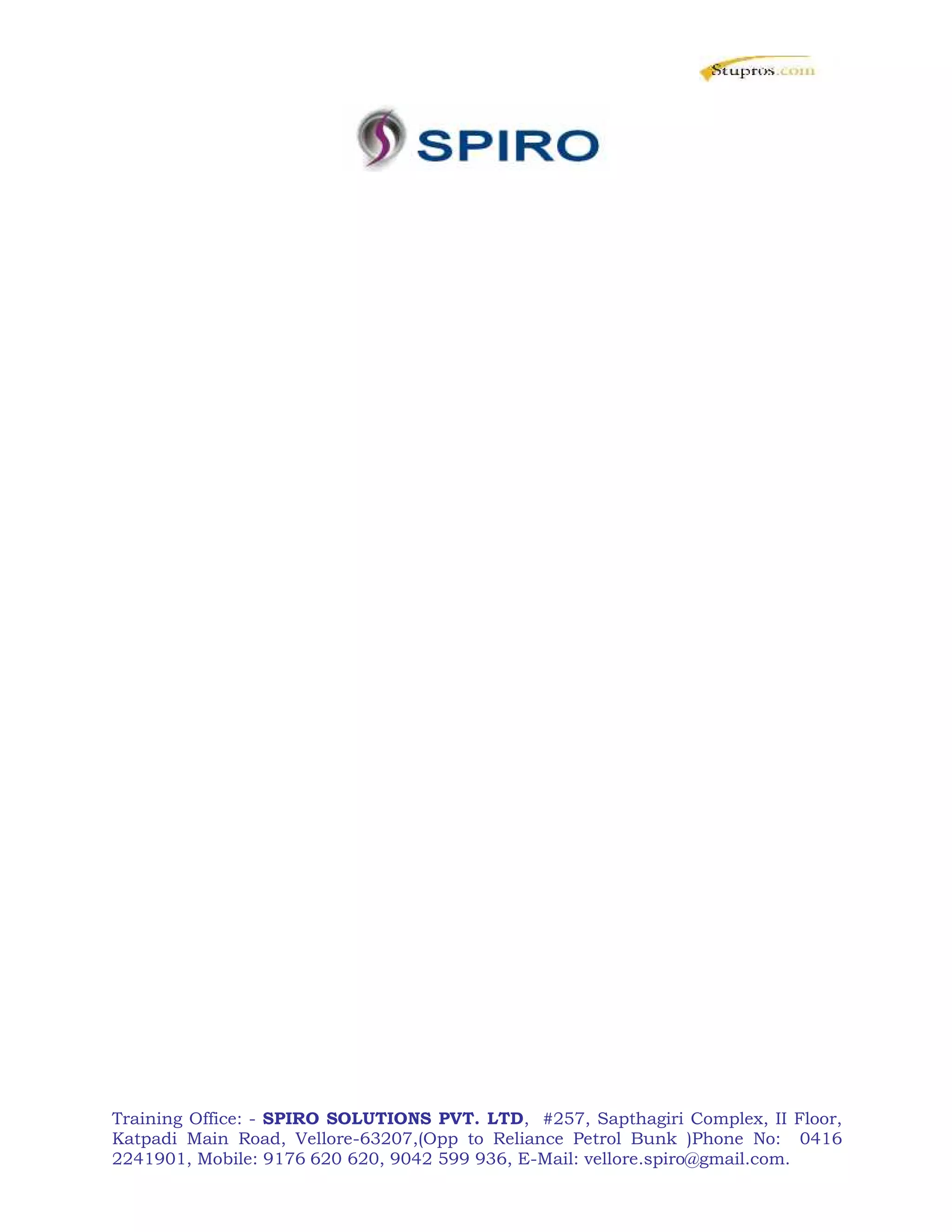 Training Office: - SPIRO SOLUTIONS PVT. LTD, #257, Sapthagiri Complex, II Floor,
Katpadi Main Road, Vellore-63207,(Opp to Reliance Petrol Bunk )Phone No: 0416
2241901, Mobile: 9176 620 620, 9042 599 936, E-Mail: vellore.spiro@gmail.com.
 