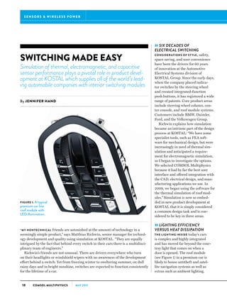 S E N S O R S  WI R E L E S S P OWE R
10 COMSOL MULTIPHYSICS MAY 2013
SWITCHING MADE EASY
Simulation of thermal, electromagnetic, and capacitive
sensor performance plays a pivotal role in product devel-
opment at KOSTAL which supplies all of the world’s lead-
ing automobile companies with interior switching modules
By JENNIFER HAND
FIGURE 1: A typical
premium car line
roof module with
LED illumination.
“MY NONTECHNICAL friends are astonished at the amount of technology in a
seemingly simple product,” says Matthias Richwin, senior manager for technol-
ogy development and quality using simulation at KOSTAL. “They are equally
intrigued by the fact that behind every switch in their cars there is a multidisci-
plinary team of engineers.”
Richwin’s friends are not unusual. There are drivers everywhere who turn
on their headlights or windshield wipers with no awareness of the development
effort behind a switch. Yet from freezing winter to sweltering summer, on dull
rainy days and in bright sunshine, switches are expected to function consistently
for the lifetime of a car.
»SIX DECADES OF
ELECTRICAL SWITCHING
CONSIDERATIONS OF STYLE, safety,
space saving, and user convenience
have been the drivers for 60 years
of innovation at the Automotive
Electrical Systems division of
KOSTAL Group. Since the early days,
when the company placed indica-
tor switches by the steering wheel
and created integrated-function
push buttons, it has registered a wide
range of patents. Core product areas
include steering wheel column, cen-
ter console, and roof module systems.
Customers include BMW, Daimler,
Ford, and the Volkswagen Group.
Richwin explains how simulation
became an intrinsic part of the design
process at KOSTAL: “We have some
specialist tools, such as FEA soft-
ware for mechanical design, but were
increasingly in need of thermal sim-
ulation and anticipated a require-
ment for electromagnetic simulation,
so I began to investigate the options.
We selected COMSOL Multiphysics
because it had by far the best user
interface and offered integration with
the CAD, electrical design, and man-
ufacturing applications we use. In
2009, we began using the software for
the thermal simulation of roof mod-
ules.” Simulation is now so embed-
ded in new product development at
KOSTAL that it is simply considered
a common design task and is con-
sidered to be key in three areas.
»LIGHTING EFFICIENCY
VERSUS HEAT DISSIPATION
THE LIGHTING INSIDE today’s cars
is complex and highly integrated
and has moved far beyond the cour-
tesy light that comes on when a
door is opened. The roof module
(see Figure 1) in a premium car is
likely to house antitheft and satel-
lite navigation systems as well as
extras such as ambient lighting.
 