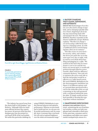 11COMSOL MULTIPHYSICSMAY 2013
“The industry has moved away from
the classic bulb to LED displays,” says
Richwin. “Although LEDs are much
more efficient because they require
less power, 90 percent of the heat they
dissipate goes into the printed cir-
cuit board (PCB) of the roof module.
We tackle this particular challenge by
using COMSOL Multiphysics to pre-
dict thermal behavior and optimize
performance. Whereas we previously
had to build and test, we can now eas-
ily predict performance and, for exam-
ple, show a customer that a roof mod-
ule will work at optimal brightness
over the whole environmental range.”
»BATTERY CHARGING
THAT’S CLEAN, CONVENIENT,
AND AUTOMATIC
ONE OF THE disadvantages of an elec-
tric car is the need to charge it regu-
larly; and as charging typically takes
6 to 7 hours, forgetting to do it one
day may mean being stuck with-
out transport the next. The team at
KOSTAL therefore expanded on the
electric toothbrush concept. Richwin
explains: “The idea is to charge a
car not by using a cable but by mov-
ing it to a charging system. As with
a toothbrush and its covered charg-
ing base, there are no contacts.”
This idea scores on every level—
for security, safety, and comfort
the driver just parks the car in the
same spot every day or night, with
no need to even think about han-
dling and plugging in a cable. “We
worked on the basis that if a trans-
former is cut in two and the two
halves are moved apart, it would still
perform through inductive power
transfer, albeit with less efficiency,”
comments Richwin. “Our task was
to optimize the coil in each side so
that the end product would be as
effective as a cable-based system.
We used COMSOL Multiphysics for
the electromagnetic simulation (see
Figure 2) of different options such
as a ground plate partnered with a
coil on the underside of the car and
a mounting on the wall partnered
with a coil placed behind the num-
ber plate. It simply would not have
been possible to develop this type
of product without simulation.”
»SMARTPHONE EXPECTATIONS
RICHWIN CITES ANOTHER industry
trend—minimizing the use of mechan-
ical switches, as these are both com-
plicated and vulnerable to fluid entry.
At the same time, customers used to
smartphones and tablets now expect
similar touchpad-style sensors in a
FIGURE 2:
A numerically optimized coil
pair for inductive charging,
with a system efficiency of
approximately 95% at 3 kW
of electrical power.
From left to right: Daniel Klagges, Ingolf Münster and Matthias Richwin.
 