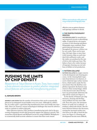 29COMSOL MULTIPHYSICSMAY 2013
MOORE’S LAW STATES that the number of transistors that can be economically
placed on an integrated circuit doubles every two years. Although it’s called a
law, it’s really a goal—a goal that chip manufacturers have successfully met since
1965. There are, however, serious technological challenges that must be solved in
order to continue to achieve that goal.
Tokyo Electron America (TEL) produces manufacturing tools vital to the pro-
cessing of integrated circuits that proactively support the industry’s growth. TEL
researchers Derek Bassett and Michael Carcasi are using COMSOL Multiphysics
to economically build accurate solutions to ensure that these tools remain
PUSHING THE LIMITS
OF CHIP DENSITY
Researchers at Tokyo Electron in Austin, Texas, have created
a finite element simulation to predict whether integrated
circuit features will survive the manufacturing process
By EDWARD BROWN
S E M I CO N D U C TO R S
effective even as pattern features
and spacings continue to shrink.
»THE PHOTOLITHOGRAPHY
PROCESS
THE PROCESS USED for manufactur-
ing integrated circuits is photolithog-
raphy. A typical device can require
as many as 200 cleaning and photo-
lithography steps combined. Since
patterning and cleaning is done
throughout the process, a failure can
be very costly. There can be more
than 500 logic chips or more than
2,000 memory chips on each stan-
dard 300-millimeter wafer, and
the wafers are produced at the rate
of 100 to 200 wafers per hour. The
failure of just a few wafers because
of improper cleaning can cost mil-
lions of dollars in lost production.
»PATTERN COLLAPSE
PATTERN COLLAPSE IS a major concern
in the development and cleaning pro-
cesses. As the cleaning fluid evapo-
rates from between two features, it
exerts relatively large surface tension
forces, which tend to make the fea-
tures bend. Once the fluid has com-
pletely evaporated, the features may
return to their normal shape, which
is the desired result. But if the fea-
tures are permanently deformed, the
chip will be ruined (see Figure 1).
As the density of features per chip
increases, cleaning and develop-
ment problems become more diffi-
cult. Every few years, the minimum
feature (or node) size is reduced — a
tendency called node shrink. The dis-
tance between features also decreases,
causing the increased surface ten-
sion forces to be able to bend the fea-
tures (see Figure 2). Cleaning and
development become more difficult,
300mm semiconductor wafer patterned
using multiple photolithography steps.
 