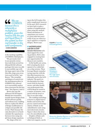 5COMSOL MULTIPHYSICSMAY 2013
is the meshing capability
of COMSOL Multiphysics.
“We previously tried
to use parasitic extrac-
tion tools from several tra-
ditional ECAD software
packages but none was able
to successfully cope with
the large aspect ratio of the
thin-film, large-area struc-
tures used in LCDs,” says
Brown. “The versatility
and degree of control over
the meshing procedure in
COMSOL have allowed
us to successfully analyze
these structures for the first
time.” (See Figures 5 and 6.)
Brown also says the
software’s ECAD Import
Module lets researchers
transfer layout designs from
ECAD software quickly
and without error, enabling
them to explore the effects
of design modifications to
a degree not possible oth-
erwise. That’s because the
only alternative is to hand-
calculate the capacitances
between wires using sim-
ple linear design equations.
The shape of the wir-
FIGURE 5: Imported
LCD pixel geometry.
FIGURE 6:
COMSOL
Multiphysics
mesh of thin-
film, high-aspect-
ratio structures.
We use
COMSOL
because this is
inherently a
multiphysics
problem, given the
need to link the gas
and liquid flows in
the system to ther-
mal transfer in the
solid components.”
—CHRIS BROWN
ing in the LCD makes this
quite complicated, however.
In the past, SLE’s research-
ers have had to make a
number of simplifications
when using this method.
“Hand calculations of
capacitance are correct
to a first order but aren’t
really of any use when try-
ing to optimize or improve
designs,” Brown says.
»MICROFLUIDIC
LAB ON A CHIP
BESIDES PROVIDING tech-
nical support for exist-
ing products, SLE is also
engaged in creating busi-
ness opportunities for
Sharp in new markets.
In the health care arena,
SLE is leading the devel-
opment of so-called lab-
on-a-chip systems. These
leverage Sharp’s manufac-
turing expertise with the
thin-film transistors tra-
ditionally used in the LCD
industry. The goal is to
develop palm-size diag-
nostic tools for doctors,
nurses, and other health
care professionals that
will let blood be tested in
a matter of minutes, com-
pared with the hours or
days it can take today.
The enabling technology
is known as digital micro-
fluidics and involves the
precise control and manip-
ulation of fluids on the
submillimeter scale using
microelectronic circuits.
Figure 7 shows the struc-
ture of a microfluidic array.
Droplets of fluid, such
as biological fluids or
other test reagents, can be
Researcher Matthew Biginton using COMSOL Multiphysics to
simulate LCD pixel capacitances.
 
