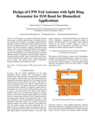 Abstract— In this paper we are going to study about structure
and research a inserted equivalent port of antenna and it is
used in biomedical utilization. A coplanar waveguide (CPW)
fed antenna consist of split ring resonators and this resonators
will have a diffusing element is a single pole elliptical pop
antenna. the instill conformal Coplanar waveguide-fed pop
antenna echo’s with a frequency of 5.8GHz (in a free space)it
will have an impedance of 810MHz and again of 2.0dB is
observed The antenna are used in dissimilar layers of human
substance model of simulation, with the antenna operates at
industrial medical scientific band. A human body can observe
a specific absorption rate (SAR), and it is used to measure the
rate of energy. This antenna shows better observations
between simulation and measurement results.
Key words— Filtering antenna, CPW, patch antenna, wide
band.
I. INTRODUCTION
In now a day for medical applications we are using
implantable antenna without wire communication. These
antennas have high reputation. Communication In-between
device which is planted inside and outer operating devices
implantable antenna has important role. This antenna provides
communication between patient and doctor. With help of
remote monitoring system the wireless communication has
been used safely[1]. The patient need not go to hospital for
consult the doctor frequently to diagnostic support patient’s
medical data on to home remote health monitoring system will
be used to treat and monitor the health of the patient’s
condition. Due to easy of manufacture compact low wait he
design of microstrip rectangular patch antenna are excellent
device for using wireless systems [2]-[4]. Compact microstrip
rectangular patch antennas are growing day by day. To use
many techniques it has been described in literature for small
mechanical microstrip antenna like follows: permittivity,
substance planate with turned f antennas, curved shape pins
and slot position design for broad bandwidths [5]. To
minimize the size of antenna longer current pats can also use.
With a inflexible substrate antenna will be hard to insert. For
ISM bands flexible conformal antenna is used [6]. With
respect to previous antenna the dimensions are reduced to
38.5%. ISM-band is proposed to implanted antenna to
simulate with human body [7]. The humane surface artificial
change and rat surface artificial change are made of
computation. But, the antennas are not flexible. For ceramic
substrates an implant single pole antenna is presented.
II. REPRESENTATION & EVALUATION OF WIDE STOP BAND
FILTERING PATCH ANTENNA
The structure of ICCP antenna is shown in fig:1. Polyimide as
a substrate of conformal patch antenna consists a εr of 3.5, δ
of 0.008, and dimensions of 24×22×0.07 mm3
. Less volume
occupies by this proposed antenna. The above diagram of ring
slots have the diameter of 0.78 the inner surface is 2.0and
outer surface is 2.4
Fig.1 Pictorial representation of Top view arrangement
Systematic scheme to reach parallel polarization radiation
pattern in all directions is engaging the dipole array gives rise
to a 0-order loop mode accompanied by in-angular currents,
which is similar to emission of a magnetic current. Although,
Design of CPW Fed Antenna with Split Ring
Resonator for ISM Band for Biomedical
Applications
1
Athineni Supriya 2
S. Ashok Kumar and 3
T.Shanmuganantham
1,2
Jyothishmathi Institute of Technological Sciences ,Hyderabad -505481.
3
Pondicherry University, Pondicherry -605014.
supriya.athineni460@gmail.com ashokape@gmail.com shanmuga.dee@pondiuni.edu.in
 