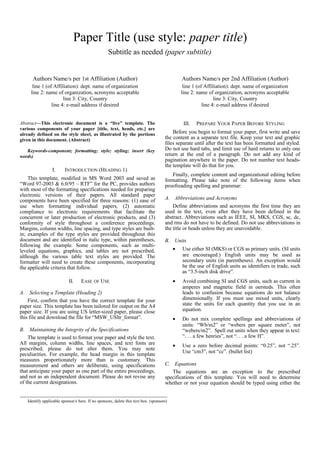 Paper Title (use style: paper title)
Subtitle as needed (paper subtitle)
Authors Name/s per 1st Affiliation (Author)
line 1 (of Affiliation): dept. name of organization
line 2: name of organization, acronyms acceptable
line 3: City, Country
line 4: e-mail address if desired
Authors Name/s per 2nd Affiliation (Author)
line 1 (of Affiliation): dept. name of organization
line 2: name of organization, acronyms acceptable
line 3: City, Country
line 4: e-mail address if desired
Abstract—This electronic document is a “live” template. The
various components of your paper [title, text, heads, etc.] are
already defined on the style sheet, as illustrated by the portions
given in this document. (Abstract)
Keywords-component; formatting; style; styling; insert (key
words)
I. INTRODUCTION (HEADING 1)
This template, modified in MS Word 2003 and saved as
“Word 97-2003 & 6.0/95 – RTF” for the PC, provides authors
with most of the formatting specifications needed for preparing
electronic versions of their papers. All standard paper
components have been specified for three reasons: (1) ease of
use when formatting individual papers, (2) automatic
compliance to electronic requirements that facilitate the
concurrent or later production of electronic products, and (3)
conformity of style throughout a conference proceedings.
Margins, column widths, line spacing, and type styles are built-
in; examples of the type styles are provided throughout this
document and are identified in italic type, within parentheses,
following the example. Some components, such as multi-
leveled equations, graphics, and tables are not prescribed,
although the various table text styles are provided. The
formatter will need to create these components, incorporating
the applicable criteria that follow.
II. EASE OF USE
A. Selecting a Template (Heading 2)
First, confirm that you have the correct template for your
paper size. This template has been tailored for output on the A4
paper size. If you are using US letter-sized paper, please close
this file and download the file for “MSW_USltr_format”.
B. Maintaining the Integrity of the Specifications
The template is used to format your paper and style the text.
All margins, column widths, line spaces, and text fonts are
prescribed; please do not alter them. You may note
peculiarities. For example, the head margin in this template
measures proportionately more than is customary. This
measurement and others are deliberate, using specifications
that anticipate your paper as one part of the entire proceedings,
and not as an independent document. Please do not revise any
of the current designations.
III. PREPARE YOUR PAPER BEFORE STYLING
Before you begin to format your paper, first write and save
the content as a separate text file. Keep your text and graphic
files separate until after the text has been formatted and styled.
Do not use hard tabs, and limit use of hard returns to only one
return at the end of a paragraph. Do not add any kind of
pagination anywhere in the paper. Do not number text heads-
the template will do that for you.
Finally, complete content and organizational editing before
formatting. Please take note of the following items when
proofreading spelling and grammar:
A. Abbreviations and Acronyms
Define abbreviations and acronyms the first time they are
used in the text, even after they have been defined in the
abstract. Abbreviations such as IEEE, SI, MKS, CGS, sc, dc,
and rms do not have to be defined. Do not use abbreviations in
the title or heads unless they are unavoidable.
B. Units
• Use either SI (MKS) or CGS as primary units. (SI units
are encouraged.) English units may be used as
secondary units (in parentheses). An exception would
be the use of English units as identifiers in trade, such
as “3.5-inch disk drive”.
• Avoid combining SI and CGS units, such as current in
amperes and magnetic field in oersteds. This often
leads to confusion because equations do not balance
dimensionally. If you must use mixed units, clearly
state the units for each quantity that you use in an
equation.
• Do not mix complete spellings and abbreviations of
units: “Wb/m2” or “webers per square meter”, not
“webers/m2”. Spell out units when they appear in text:
“. . . a few henries”, not “. . . a few H”.
• Use a zero before decimal points: “0.25”, not “.25”.
Use “cm3”, not “cc”. (bullet list)
C. Equations
The equations are an exception to the prescribed
specifications of this template. You will need to determine
whether or not your equation should be typed using either the
Identify applicable sponsor/s here. If no sponsors, delete this text box. (sponsors)
 