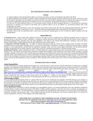 RETAINED RIGHTS/TERMS AND CONDITIONS
General
1. Authors/employers retain all proprietary rights in any process, procedure, or article of manufacture described in the Work.
2. Authors/employers may reproduce or authorize others to reproduce the Work, material extracted verbatim from the Work, or derivative works
for the author’s personal use or for company use, provided that the source and the IEEE copyright notice are indicated, the copies are not used in
any way that implies IEEE endorsement of a product or service of any employer, and the copies themselves are not offered for sale.
3. In the case of a Work performed under a U.S. Government contract or grant, the IEEE recognizes that the U.S. Government has royalty-free
permission to reproduce all or portions of the Work, and to authorize others to do so, for official U.S. Government purposes only, if the
contract/grant so requires.
4. Although authors are permitted to re-use all or portions of the Work in other works, this does not include granting third-party requests for
reprinting, republishing, or other types of re-use. The IEEE Intellectual Property Rights office must handle all such third-party requests.
5. Authors whose work was performed under a grant from a government funding agency are free to fulfill any deposit mandates from that
funding agency.
Author Online Use
6. Personal Servers. Authors and/or their employers shall have the right to post the accepted version of IEEE-copyrighted articles on their own
personal servers or the servers of their institutions or employers without permission from IEEE, provided that the posted version includes a
prominently displayed IEEE copyright notice and, when published, a full citation to the original IEEE publication, including a link to the article
abstract in IEEE Xplore. Authors shall not post the final, published versions of their papers.
7. Classroom or Internal Training Use. An author is expressly permitted to post any portion of the accepted version of his/her own IEEE-
copyrighted articles on the author’s personal web site or the servers of the author’s institution or company in connection with the author’s teaching,
training, or work responsibilities, provided that the appropriate copyright, credit, and reuse notices appear prominently with the posted material.
Examples of permitted uses are lecture materials, course packs, e-reserves, conference presentations, or in-house training courses.
8. Electronic Preprints. Before submitting an article to an IEEE publication, authors frequently post their manuscripts to their own web site, their
employer’s site, or to another server that invites constructive comment from colleagues. Upon submission of an article to IEEE, an author is required
to transfer copyright in the article to IEEE, and the author must update any previously posted version of the article with a prominently displayed IEEE
copyright notice. Upon publication of an article by the IEEE, the author must replace any previously posted electronic versions of the article with
either (1) the full citation to the IEEE work with a Digital Object Identifier (DOI) or link to the article abstract in IEEE Xplore, or (2) the accepted
version only (not the IEEE-published version), including the IEEE copyright notice and full citation, with a link to the final, published article in IEEE
Xplore.
INFORMATION FOR AUTHORS
Author Responsibilities
The IEEE distributes its technical publications throughout the world and wants to ensure that the material submitted to its publications is properly
available to the readership of those publications. Authors must ensure that their Work meets the requirements as stated in section 8.2.1 of the IEEE
PSPB Operations Manual, including provisions covering originality, authorship, author responsibilities and author misconduct. More information on
IEEE’s publishing policies may be found at
http://www.ieee.org/publications_standards/publications/rights/authorrightsresponsibilities.html. Authors are advised especially of
IEEE PSPB Operations Manual section 8.2.1.B12: "It is the responsibility of the authors, not the IEEE, to determine whether disclosure of their
material requires the prior consent of other parties and, if so, to obtain it." Authors are also advised of IEEE PSPB Operations Manual
section 8.1.1B: "Statements and opinions given in work published by the IEEE are the expression of the authors."
Author/Employer Rights
If you are employed and prepared the Work on a subject within the scope of your employment, the copyright in the Work belongs to your employer as
a work-for-hire. In that case, the IEEE assumes that when you sign this Form, you are authorized to do so by your employer and that your employer
has consented to the transfer of copyright, to the representation and warranty of publication rights, and to all other terms and conditions of this Form.
If such authorization and consent has not been given to you, an authorized representative of your employer should sign this Form as the Author.
IEEE Copyright Ownership
It is the formal policy of the IEEE to own the copyrights to all copyrightable material in its technical publications and to the individual contributions
contained therein, in order to protect the interests of the IEEE, its authors and their employers, and, at the same time, to facilitate the appropriate re-
use of this material by others. The IEEE distributes its technical publications throughout the world and does so by various means such as hard copy,
microfiche, microfilm, and electronic media. It also abstracts and may translate its publications, and articles contained therein, for inclusion in
various compendiums, collective works, databases and similar publications.
THIS FORM MUST ACCOMPANY THE SUBMISSION OF THE AUTHOR’S MANUSCRIPT.
Questions about the submission of the form or manuscript must be sent to the publication’s editor.
Please direct all questions about IEEE copyright policy to:
IEEE Intellectual Property Rights Office, copyrights@ieee.org, +1-732-562-3966 (telephone)
 