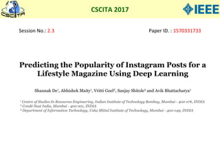 CSCITA 2017
Session No.: 2.3 Paper ID. : 1570331733
Predicting the Popularity of Instagram Posts for a
Lifestyle Magazine Using Deep Learning
1
Centre of Studies In Resources Engineering, Indian Institute of Technology Bombay, Mumbai - 400 076, INDIA
2
Condé Nast India, Mumbai - 400 001, INDIA
3
Department of Information Technology, Usha Mittal Institute of Technology, Mumbai - 400 049, INDIA
Shaunak De1
, Abhishek Maity1
, Vritti Goel2
, Sanjay Shitole3
and Avik Bhattacharya1
 