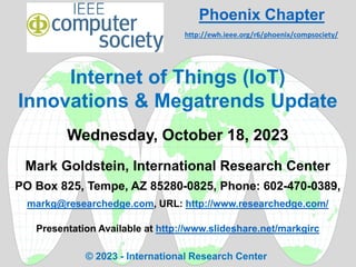 Internet of Things (IoT)
Innovations & Megatrends Update
Wednesday, October 18, 2023
Mark Goldstein, International Research Center
PO Box 825, Tempe, AZ 85280-0825, Phone: 602-470-0389,
markg@researchedge.com, URL: http://www.researchedge.com/
Presentation Available at http://www.slideshare.net/markgirc
© 2023 - International Research Center
Phoenix Chapter
http://ewh.ieee.org/r6/phoenix/compsociety/
 