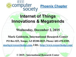Internet of Things
Innovations & Megatrends
Wednesday, December 2, 2015
Mark Goldstein, International Research Center
PO Box 825, Tempe, AZ 85280-0825, Phone: 602-470-0389,
markg@researchedge.com, URL: http://www.researchedge.com/
© 2015 - International Research Center
Arizona Chapter
Phoenix Chapter
 