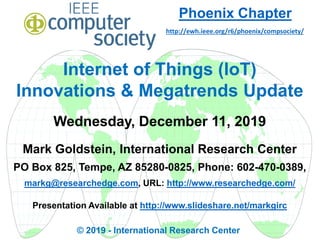 Internet of Things (IoT)
Innovations & Megatrends Update
Wednesday, December 11, 2019
Mark Goldstein, International Research Center
PO Box 825, Tempe, AZ 85280-0825, Phone: 602-470-0389,
markg@researchedge.com, URL: http://www.researchedge.com/
Presentation Available at http://www.slideshare.net/markgirc
© 2019 - International Research Center
Phoenix Chapter
http://ewh.ieee.org/r6/phoenix/compsociety/
 
