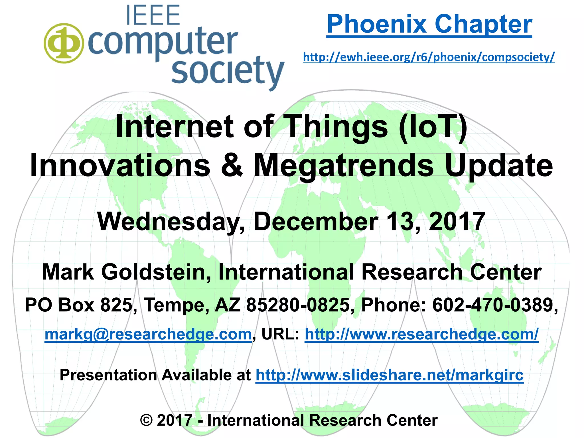 Internet of Things (IoT)
Innovations & Megatrends Update
Wednesday, December 13, 2017
Mark Goldstein, International Research Center
PO Box 825, Tempe, AZ 85280-0825, Phone: 602-470-0389,
markg@researchedge.com, URL: http://www.researchedge.com/
Presentation Available at http://www.slideshare.net/markgirc
© 2017 - International Research Center
Arizona Chapter
Phoenix Chapter
http://ewh.ieee.org/r6/phoenix/compsociety/
 