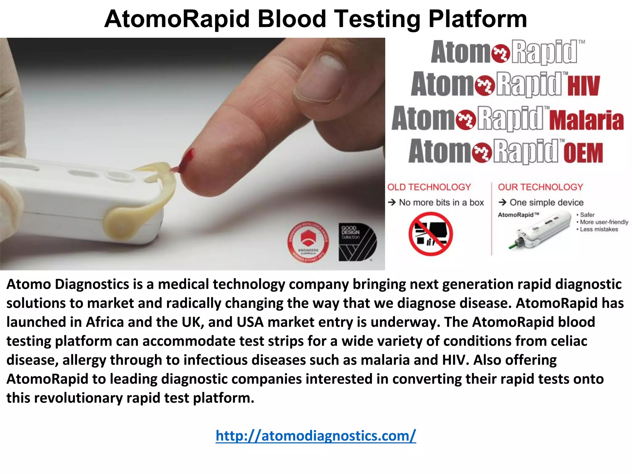 Atomo Diagnostics is a medical technology company bringing next generation rapid diagnostic
solutions to market and radically changing the way that we diagnose disease. AtomoRapid has
launched in Africa and the UK, and USA market entry is underway. The AtomoRapid blood
testing platform can accommodate test strips for a wide variety of conditions from celiac
disease, allergy through to infectious diseases such as malaria and HIV. Also offering
AtomoRapid to leading diagnostic companies interested in converting their rapid tests onto
this revolutionary rapid test platform.
http://atomodiagnostics.com/
AtomoRapid Blood Testing Platform
 