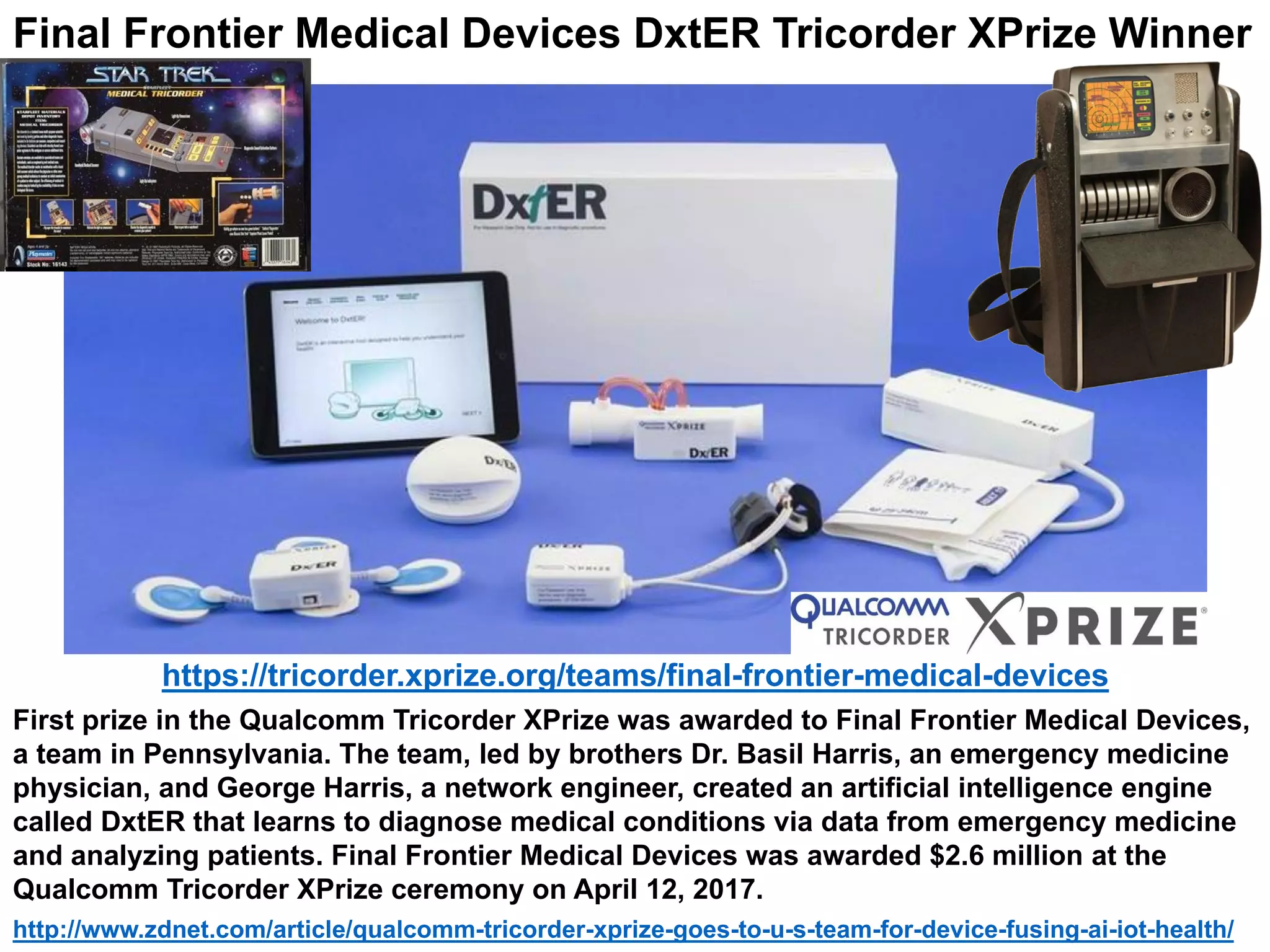 First prize in the Qualcomm Tricorder XPrize was awarded to Final Frontier Medical Devices,
a team in Pennsylvania. The team, led by brothers Dr. Basil Harris, an emergency medicine
physician, and George Harris, a network engineer, created an artificial intelligence engine
called DxtER that learns to diagnose medical conditions via data from emergency medicine
and analyzing patients. Final Frontier Medical Devices was awarded $2.6 million at the
Qualcomm Tricorder XPrize ceremony on April 12, 2017.
http://www.zdnet.com/article/qualcomm-tricorder-xprize-goes-to-u-s-team-for-device-fusing-ai-iot-health/
https://tricorder.xprize.org/teams/final-frontier-medical-devices
Final Frontier Medical Devices DxtER Tricorder XPrize Winner
 