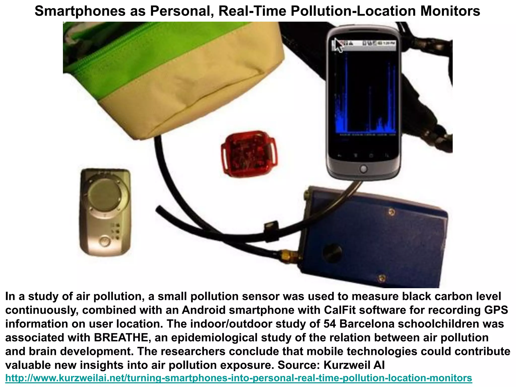 In a study of air pollution, a small pollution sensor was used to measure black carbon level
continuously, combined with an Android smartphone with CalFit software for recording GPS
information on user location. The indoor/outdoor study of 54 Barcelona schoolchildren was
associated with BREATHE, an epidemiological study of the relation between air pollution
and brain development. The researchers conclude that mobile technologies could contribute
valuable new insights into air pollution exposure. Source: Kurzweil AI
http://www.kurzweilai.net/turning-smartphones-into-personal-real-time-pollution-location-monitors
Smartphones as Personal, Real-Time Pollution-Location Monitors
 