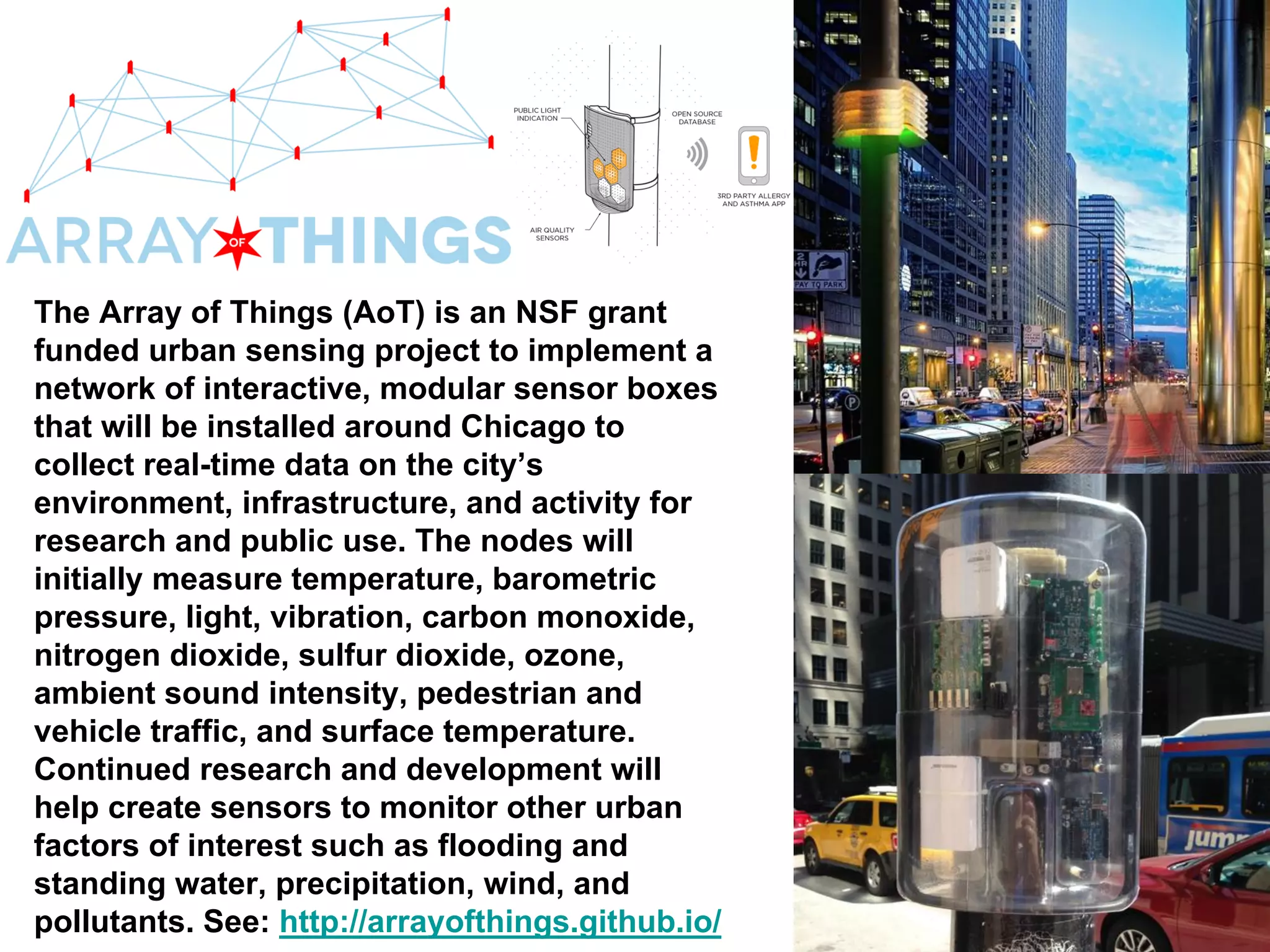 The Array of Things (AoT) is an NSF grant
funded urban sensing project to implement a
network of interactive, modular sensor boxes
that will be installed around Chicago to
collect real-time data on the city’s
environment, infrastructure, and activity for
research and public use. The nodes will
initially measure temperature, barometric
pressure, light, vibration, carbon monoxide,
nitrogen dioxide, sulfur dioxide, ozone,
ambient sound intensity, pedestrian and
vehicle traffic, and surface temperature.
Continued research and development will
help create sensors to monitor other urban
factors of interest such as flooding and
standing water, precipitation, wind, and
pollutants. See: http://arrayofthings.github.io/
 