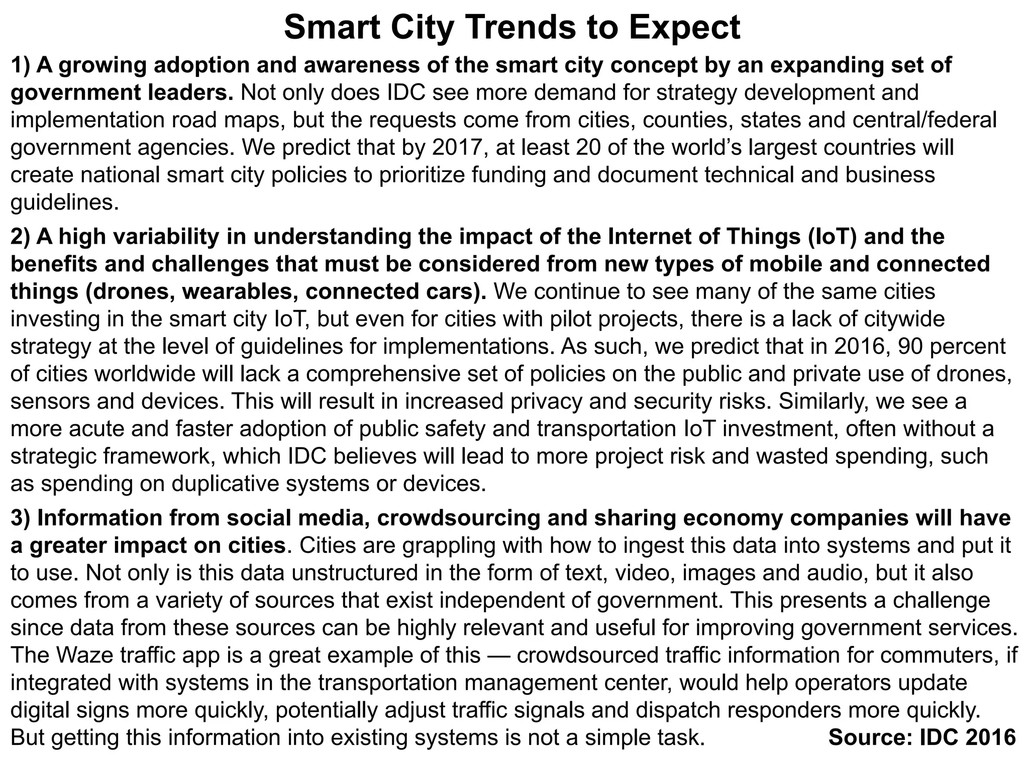 1) A growing adoption and awareness of the smart city concept by an expanding set of
government leaders. Not only does IDC see more demand for strategy development and
implementation road maps, but the requests come from cities, counties, states and central/federal
government agencies. We predict that by 2017, at least 20 of the world’s largest countries will
create national smart city policies to prioritize funding and document technical and business
guidelines.
2) A high variability in understanding the impact of the Internet of Things (IoT) and the
benefits and challenges that must be considered from new types of mobile and connected
things (drones, wearables, connected cars). We continue to see many of the same cities
investing in the smart city IoT, but even for cities with pilot projects, there is a lack of citywide
strategy at the level of guidelines for implementations. As such, we predict that in 2016, 90 percent
of cities worldwide will lack a comprehensive set of policies on the public and private use of drones,
sensors and devices. This will result in increased privacy and security risks. Similarly, we see a
more acute and faster adoption of public safety and transportation IoT investment, often without a
strategic framework, which IDC believes will lead to more project risk and wasted spending, such
as spending on duplicative systems or devices.
3) Information from social media, crowdsourcing and sharing economy companies will have
a greater impact on cities. Cities are grappling with how to ingest this data into systems and put it
to use. Not only is this data unstructured in the form of text, video, images and audio, but it also
comes from a variety of sources that exist independent of government. This presents a challenge
since data from these sources can be highly relevant and useful for improving government services.
The Waze traffic app is a great example of this — crowdsourced traffic information for commuters, if
integrated with systems in the transportation management center, would help operators update
digital signs more quickly, potentially adjust traffic signals and dispatch responders more quickly.
But getting this information into existing systems is not a simple task. Source: IDC 2016
Smart City Trends to Expect
 