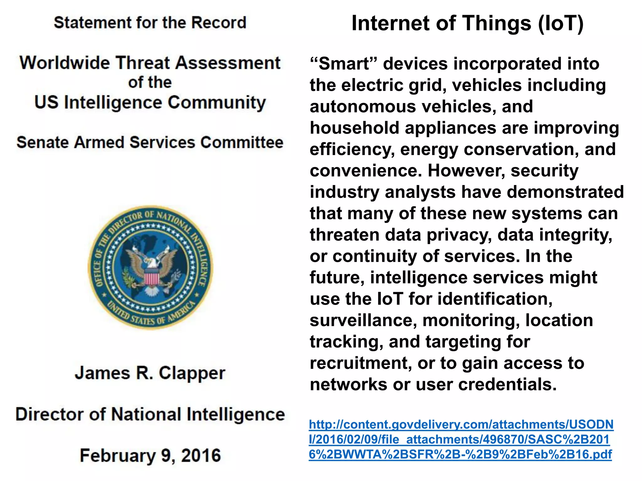 Internet of Things (IoT)
“Smart” devices incorporated into
the electric grid, vehicles including
autonomous vehicles, and
household appliances are improving
efficiency, energy conservation, and
convenience. However, security
industry analysts have demonstrated
that many of these new systems can
threaten data privacy, data integrity,
or continuity of services. In the
future, intelligence services might
use the IoT for identification,
surveillance, monitoring, location
tracking, and targeting for
recruitment, or to gain access to
networks or user credentials.
http://content.govdelivery.com/attachments/USODN
I/2016/02/09/file_attachments/496870/SASC%2B201
6%2BWWTA%2BSFR%2B-%2B9%2BFeb%2B16.pdf
 