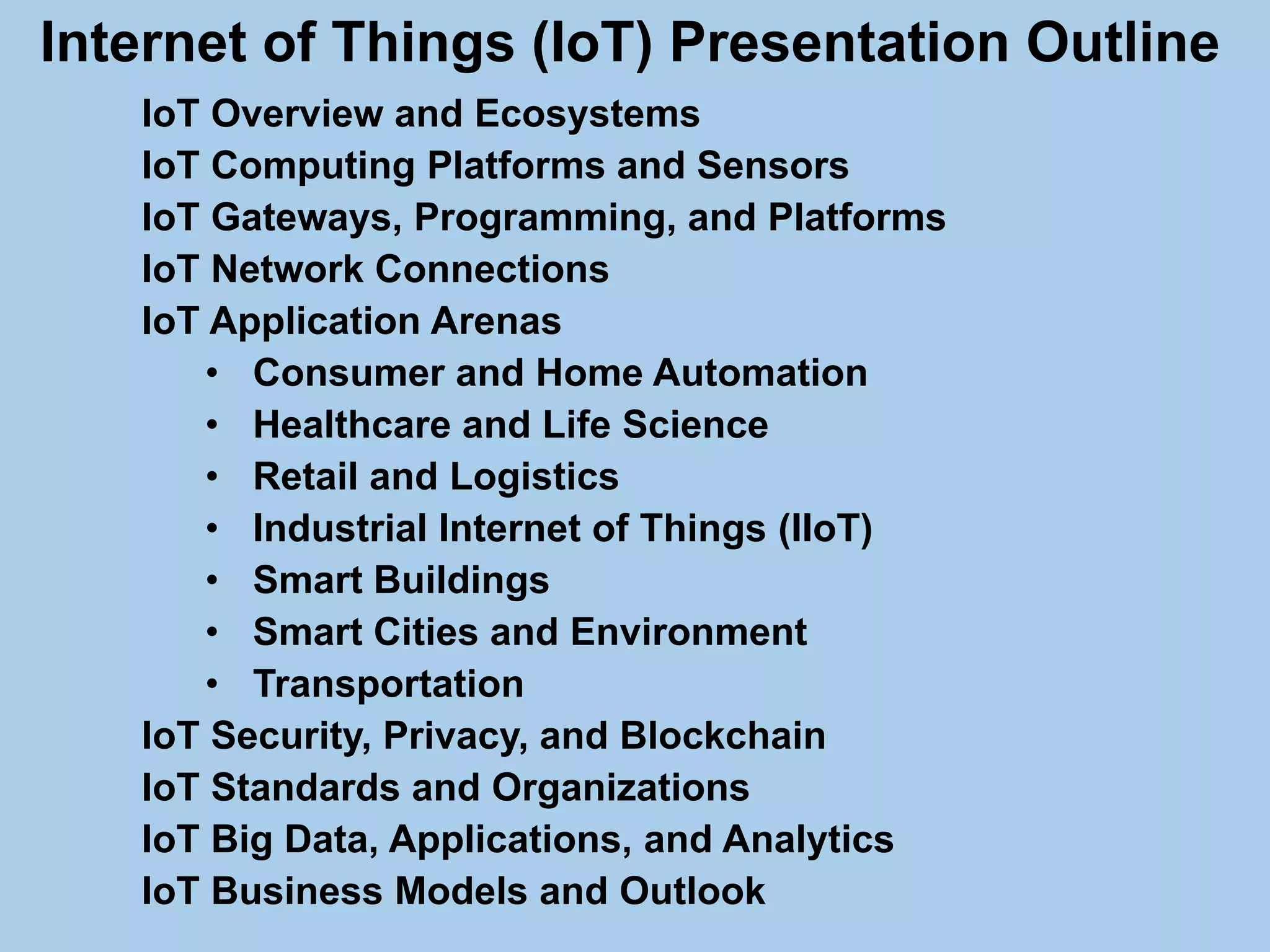Internet of Things (IoT) Presentation Outline
IoT Overview and Ecosystems
IoT Computing Platforms and Sensors
IoT Gateways, Programming, and Platforms
IoT Network Connections
IoT Application Arenas
• Consumer and Home Automation
• Healthcare and Life Science
• Retail and Logistics
• Industrial Internet of Things (IIoT)
• Smart Buildings
• Smart Cities and Environment
• Transportation
IoT Security, Privacy, and Blockchain
IoT Standards and Organizations
IoT Big Data, Applications, and Analytics
IoT Business Models and Outlook
 