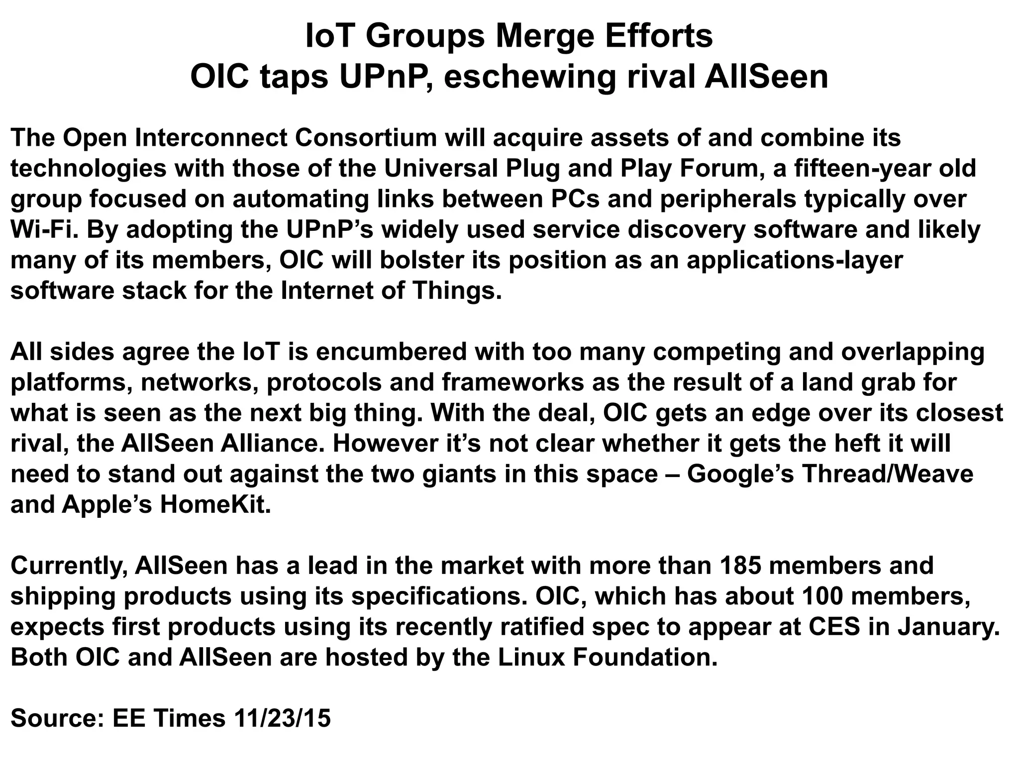 IoT Groups Merge Efforts
OIC taps UPnP, eschewing rival AllSeen
The Open Interconnect Consortium will acquire assets of and combine its
technologies with those of the Universal Plug and Play Forum, a fifteen-year old
group focused on automating links between PCs and peripherals typically over
Wi-Fi. By adopting the UPnP’s widely used service discovery software and likely
many of its members, OIC will bolster its position as an applications-layer
software stack for the Internet of Things.
All sides agree the IoT is encumbered with too many competing and overlapping
platforms, networks, protocols and frameworks as the result of a land grab for
what is seen as the next big thing. With the deal, OIC gets an edge over its closest
rival, the AllSeen Alliance. However it’s not clear whether it gets the heft it will
need to stand out against the two giants in this space – Google’s Thread/Weave
and Apple’s HomeKit.
Currently, AllSeen has a lead in the market with more than 185 members and
shipping products using its specifications. OIC, which has about 100 members,
expects first products using its recently ratified spec to appear at CES in January.
Both OIC and AllSeen are hosted by the Linux Foundation.
Source: EE Times 11/23/15
 