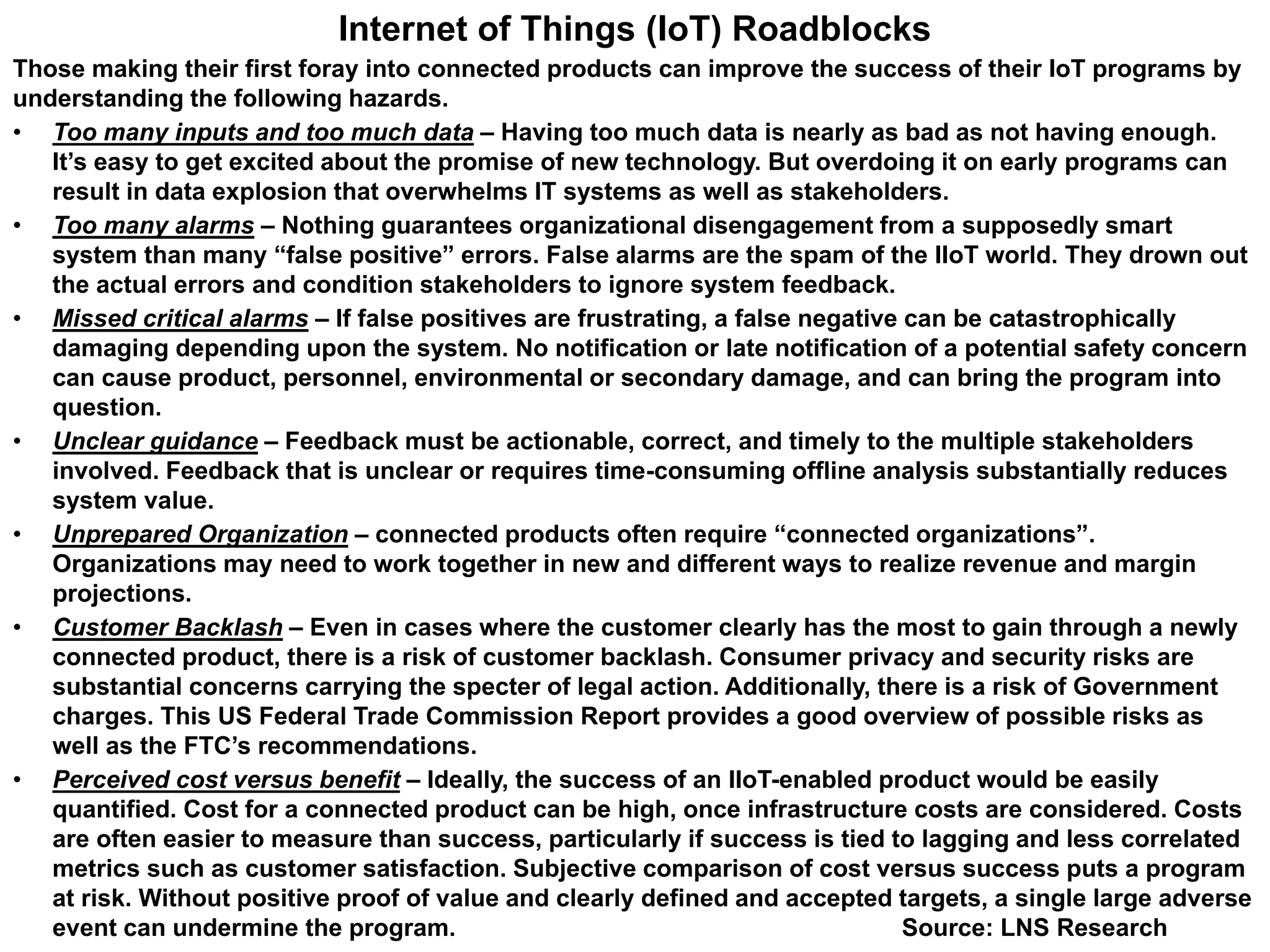 Internet of Things (IoT) Roadblocks
Those making their first foray into connected products can improve the success of their IoT programs by
understanding the following hazards.
• Too many inputs and too much data – Having too much data is nearly as bad as not having enough.
It’s easy to get excited about the promise of new technology. But overdoing it on early programs can
result in data explosion that overwhelms IT systems as well as stakeholders.
• Too many alarms – Nothing guarantees organizational disengagement from a supposedly smart
system than many “false positive” errors. False alarms are the spam of the IIoT world. They drown out
the actual errors and condition stakeholders to ignore system feedback.
• Missed critical alarms – If false positives are frustrating, a false negative can be catastrophically
damaging depending upon the system. No notification or late notification of a potential safety concern
can cause product, personnel, environmental or secondary damage, and can bring the program into
question.
• Unclear guidance – Feedback must be actionable, correct, and timely to the multiple stakeholders
involved. Feedback that is unclear or requires time-consuming offline analysis substantially reduces
system value.
• Unprepared Organization – connected products often require “connected organizations”.
Organizations may need to work together in new and different ways to realize revenue and margin
projections.
• Customer Backlash – Even in cases where the customer clearly has the most to gain through a newly
connected product, there is a risk of customer backlash. Consumer privacy and security risks are
substantial concerns carrying the specter of legal action. Additionally, there is a risk of Government
charges. This US Federal Trade Commission Report provides a good overview of possible risks as
well as the FTC’s recommendations.
• Perceived cost versus benefit – Ideally, the success of an IIoT-enabled product would be easily
quantified. Cost for a connected product can be high, once infrastructure costs are considered. Costs
are often easier to measure than success, particularly if success is tied to lagging and less correlated
metrics such as customer satisfaction. Subjective comparison of cost versus success puts a program
at risk. Without positive proof of value and clearly defined and accepted targets, a single large adverse
event can undermine the program. Source: LNS Research
 