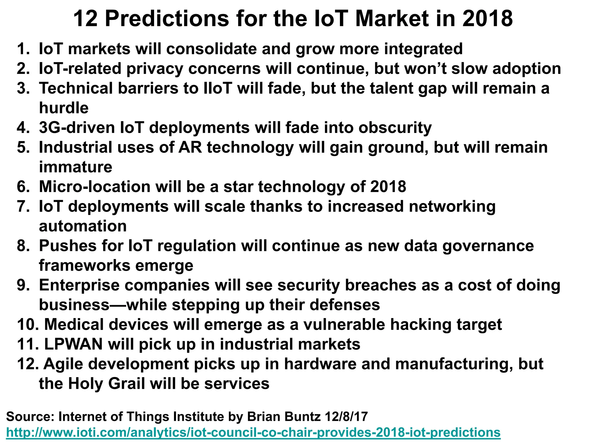 12 Predictions for the IoT Market in 2018
1. IoT markets will consolidate and grow more integrated
2. IoT-related privacy concerns will continue, but won’t slow adoption
3. Technical barriers to IIoT will fade, but the talent gap will remain a
hurdle
4. 3G-driven IoT deployments will fade into obscurity
5. Industrial uses of AR technology will gain ground, but will remain
immature
6. Micro-location will be a star technology of 2018
7. IoT deployments will scale thanks to increased networking
automation
8. Pushes for IoT regulation will continue as new data governance
frameworks emerge
9. Enterprise companies will see security breaches as a cost of doing
business—while stepping up their defenses
10. Medical devices will emerge as a vulnerable hacking target
11. LPWAN will pick up in industrial markets
12. Agile development picks up in hardware and manufacturing, but
the Holy Grail will be services
Source: Internet of Things Institute by Brian Buntz 12/8/17
http://www.ioti.com/analytics/iot-council-co-chair-provides-2018-iot-predictions
 