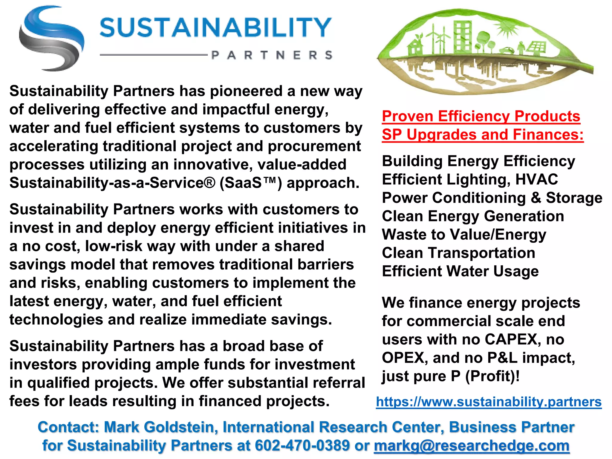 Proven Efficiency Products
SP Upgrades and Finances:
Building Energy Efficiency
Efficient Lighting, HVAC
Power Conditioning & Storage
Clean Energy Generation
Waste to Value/Energy
Clean Transportation
Efficient Water Usage
https://www.sustainability.partners
Contact: Mark Goldstein, International Research Center, Business Partner
for Sustainability Partners at 602-470-0389 or markg@researchedge.com
Sustainability Partners has pioneered a new way
of delivering effective and impactful energy,
water and fuel efficient systems to customers by
accelerating traditional project and procurement
processes utilizing an innovative, value-added
Sustainability-as-a-Service® (SaaS™) approach.
Sustainability Partners works with customers to
invest in and deploy energy efficient initiatives in
a no cost, low-risk way with under a shared
savings model that removes traditional barriers
and risks, enabling customers to implement the
latest energy, water, and fuel efficient
technologies and realize immediate savings.
Sustainability Partners has a broad base of
investors providing ample funds for investment
in qualified projects. We offer substantial referral
fees for leads resulting in financed projects.
We finance energy projects
for commercial scale end
users with no CAPEX, no
OPEX, and no P&L impact,
just pure P (Profit)!
 