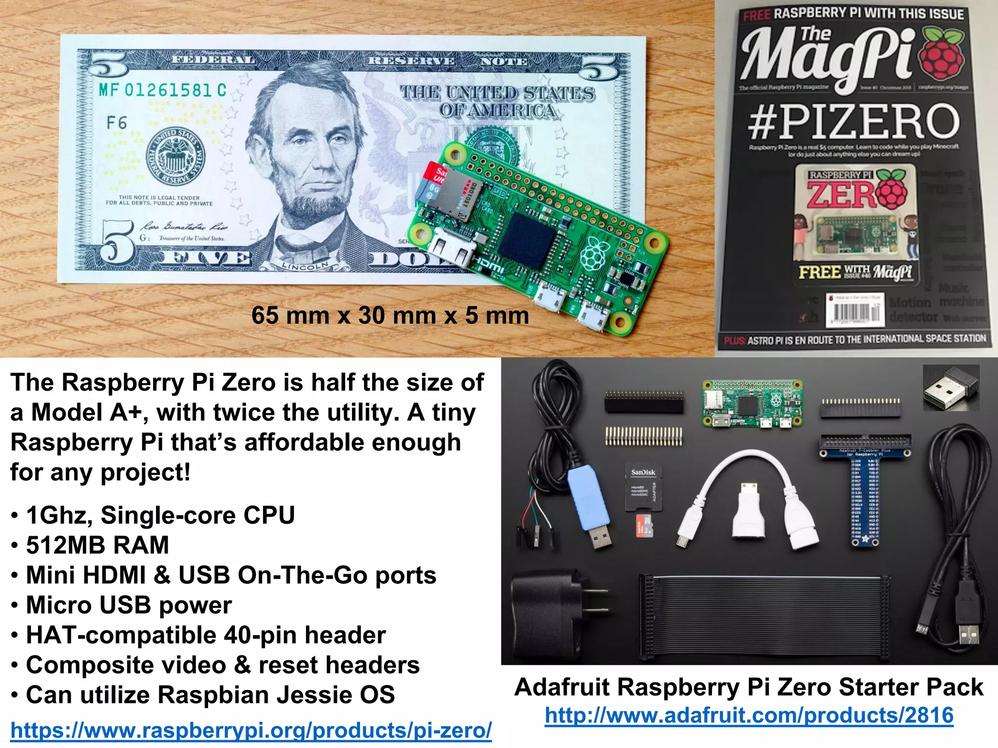 https://www.raspberrypi.org/products/pi-zero/
The Raspberry Pi Zero is half the size of
a Model A+, with twice the utility. A tiny
Raspberry Pi that’s affordable enough
for any project!
• 1Ghz, Single-core CPU
• 512MB RAM
• Mini HDMI & USB On-The-Go ports
• Micro USB power
• HAT-compatible 40-pin header
• Composite video & reset headers
• Can utilize Raspbian Jessie OS Adafruit Raspberry Pi Zero Starter Pack
http://www.adafruit.com/products/2816
65 mm x 30 mm x 5 mm
 