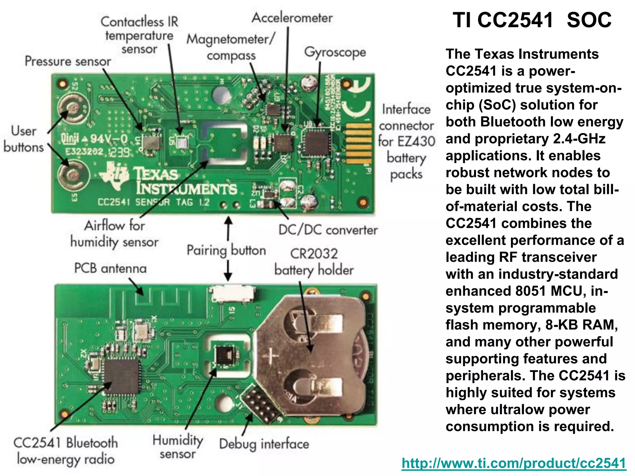 http://www.ti.com/product/cc2541
The Texas Instruments
CC2541 is a power-
optimized true system-on-
chip (SoC) solution for
both Bluetooth low energy
and proprietary 2.4-GHz
applications. It enables
robust network nodes to
be built with low total bill-
of-material costs. The
CC2541 combines the
excellent performance of a
leading RF transceiver
with an industry-standard
enhanced 8051 MCU, in-
system programmable
flash memory, 8-KB RAM,
and many other powerful
supporting features and
peripherals. The CC2541 is
highly suited for systems
where ultralow power
consumption is required.
TI CC2541 SOC
 