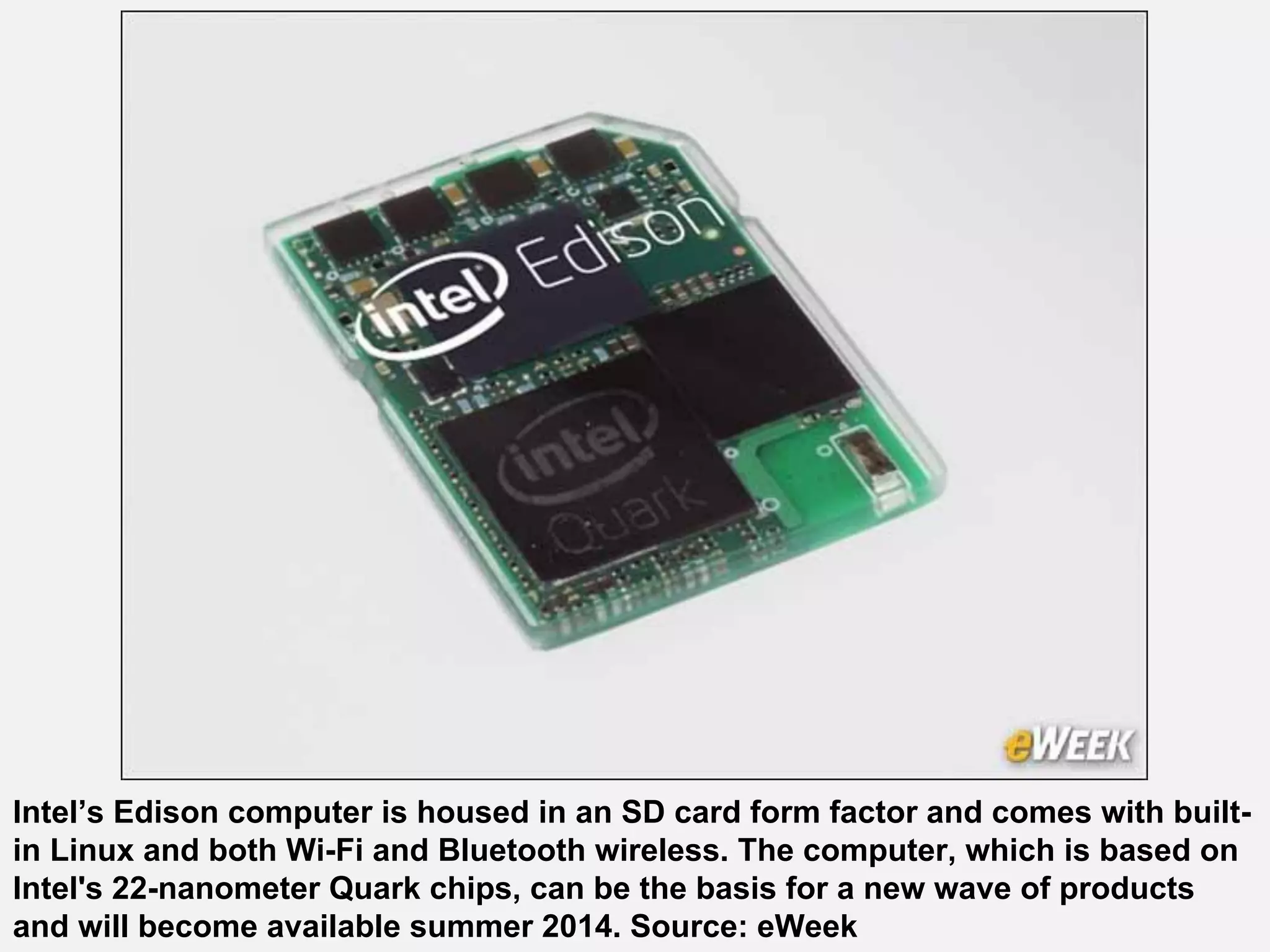 Intel’s Edison computer is housed in an SD card form factor and comes with built-
in Linux and both Wi-Fi and Bluetooth wireless. The computer, which is based on
Intel's 22-nanometer Quark chips, can be the basis for a new wave of products
and will become available summer 2014. Source: eWeek
 