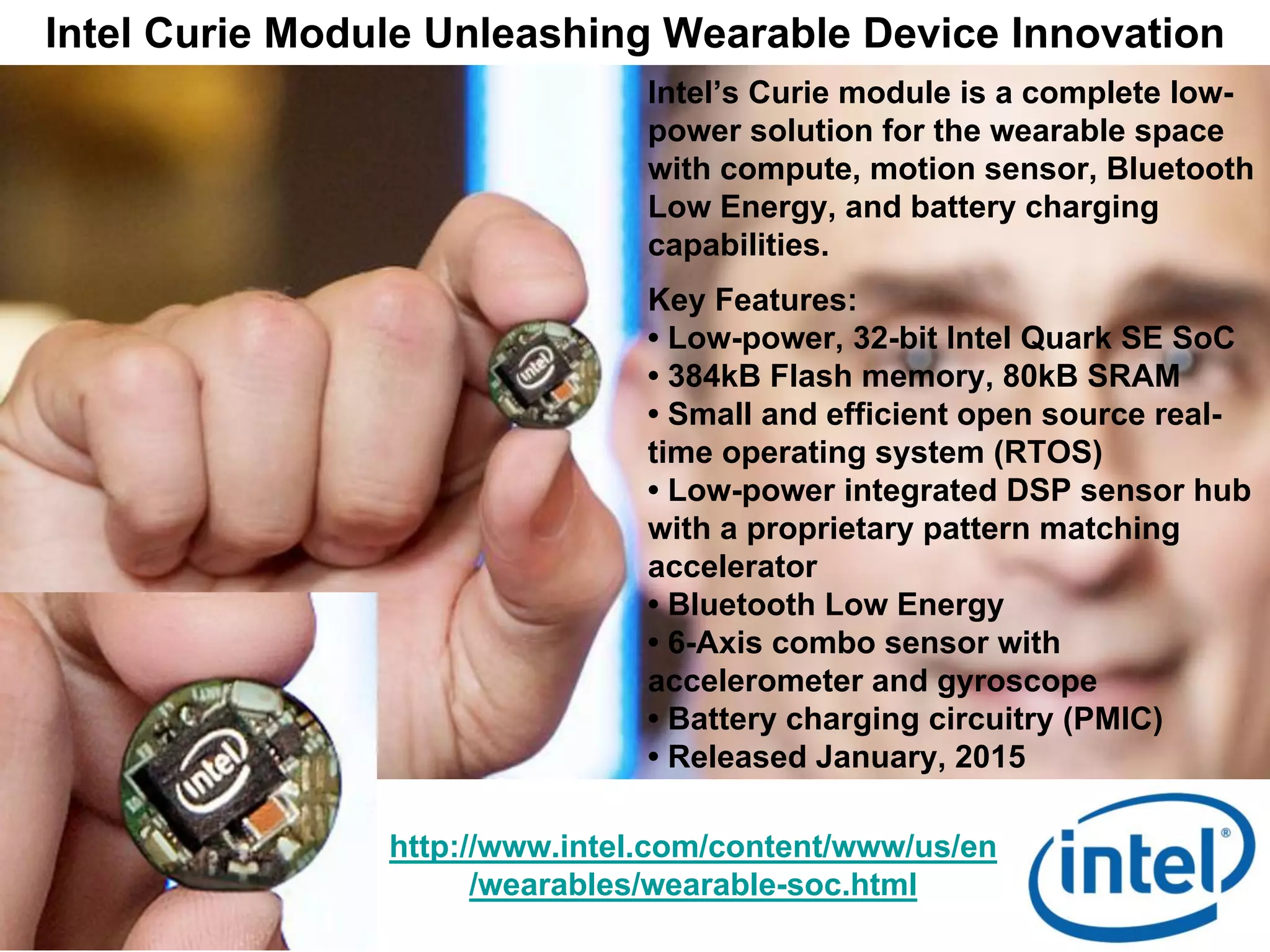 Intel Curie Module Unleashing Wearable Device Innovation
http://www.intel.com/content/www/us/en
/wearables/wearable-soc.html
Intel’s Curie module is a complete low-
power solution for the wearable space
with compute, motion sensor, Bluetooth
Low Energy, and battery charging
capabilities.
Key Features:
• Low-power, 32-bit Intel Quark SE SoC
• 384kB Flash memory, 80kB SRAM
• Small and efficient open source real-
time operating system (RTOS)
• Low-power integrated DSP sensor hub
with a proprietary pattern matching
accelerator
• Bluetooth Low Energy
• 6-Axis combo sensor with
accelerometer and gyroscope
• Battery charging circuitry (PMIC)
• Released January, 2015
 