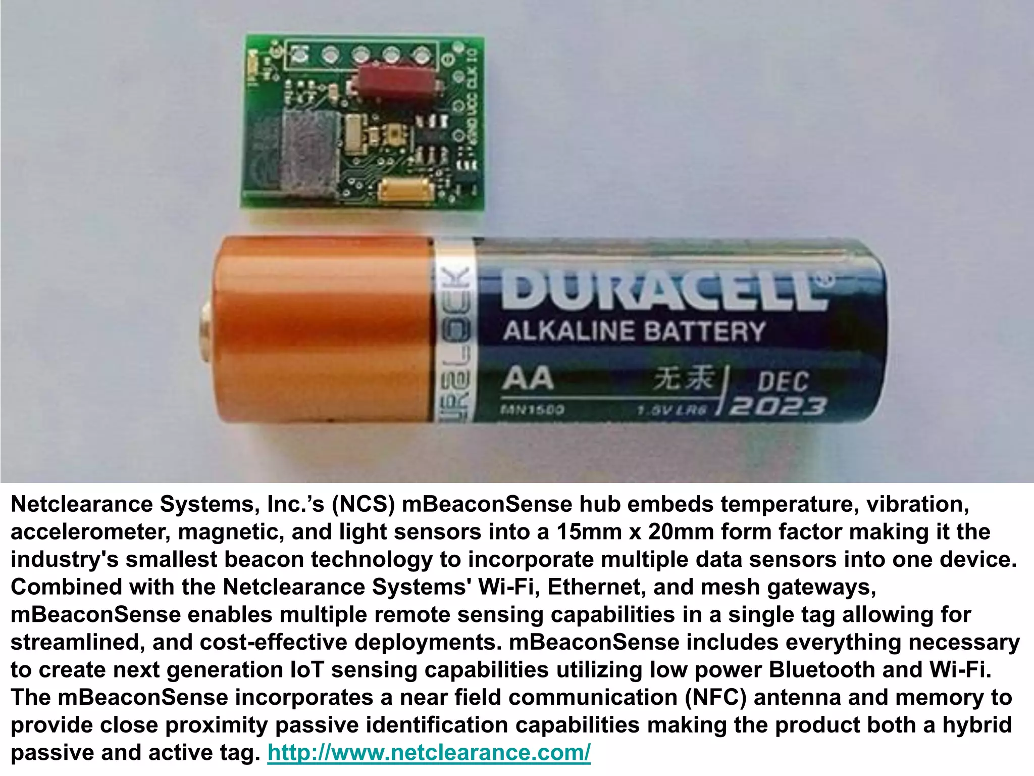 Netclearance Systems, Inc.’s (NCS) mBeaconSense hub embeds temperature, vibration,
accelerometer, magnetic, and light sensors into a 15mm x 20mm form factor making it the
industry's smallest beacon technology to incorporate multiple data sensors into one device.
Combined with the Netclearance Systems' Wi-Fi, Ethernet, and mesh gateways,
mBeaconSense enables multiple remote sensing capabilities in a single tag allowing for
streamlined, and cost-effective deployments. mBeaconSense includes everything necessary
to create next generation IoT sensing capabilities utilizing low power Bluetooth and Wi-Fi.
The mBeaconSense incorporates a near field communication (NFC) antenna and memory to
provide close proximity passive identification capabilities making the product both a hybrid
passive and active tag. http://www.netclearance.com/
 