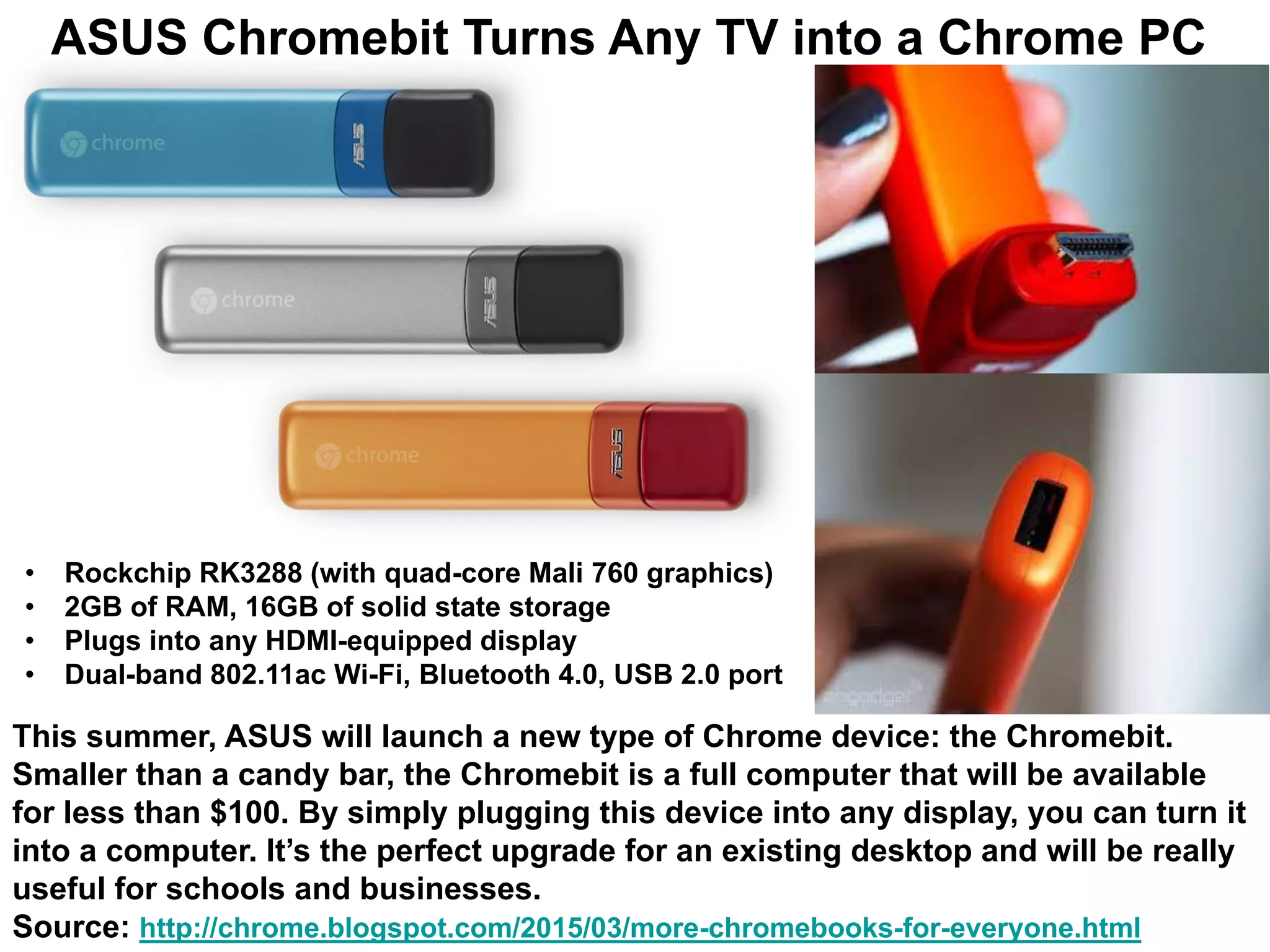 This summer, ASUS will launch a new type of Chrome device: the Chromebit.
Smaller than a candy bar, the Chromebit is a full computer that will be available
for less than $100. By simply plugging this device into any display, you can turn it
into a computer. It’s the perfect upgrade for an existing desktop and will be really
useful for schools and businesses.
Source: http://chrome.blogspot.com/2015/03/more-chromebooks-for-everyone.html
ASUS Chromebit Turns Any TV into a Chrome PC
• Rockchip RK3288 (with quad-core Mali 760 graphics)
• 2GB of RAM, 16GB of solid state storage
• Plugs into any HDMI-equipped display
• Dual-band 802.11ac Wi-Fi, Bluetooth 4.0, USB 2.0 port
 