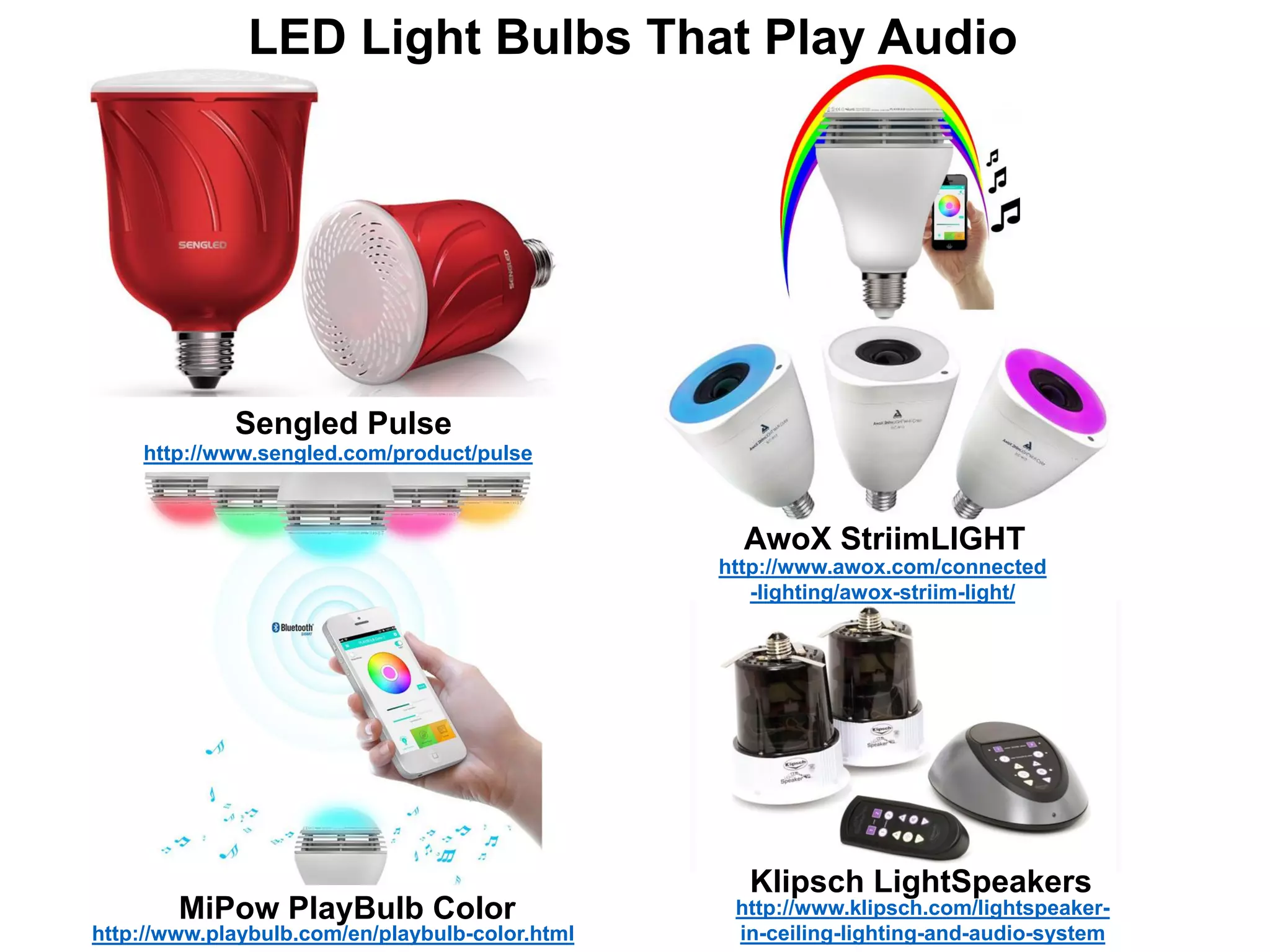Sengled Pulse
AwoX StriimLIGHT
MiPow PlayBulb Color
Klipsch LightSpeakers
http://www.klipsch.com/lightspeaker-
in-ceiling-lighting-and-audio-systemhttp://www.playbulb.com/en/playbulb-color.html
http://www.awox.com/connected
-lighting/awox-striim-light/
http://www.sengled.com/product/pulse
LED Light Bulbs That Play Audio
 