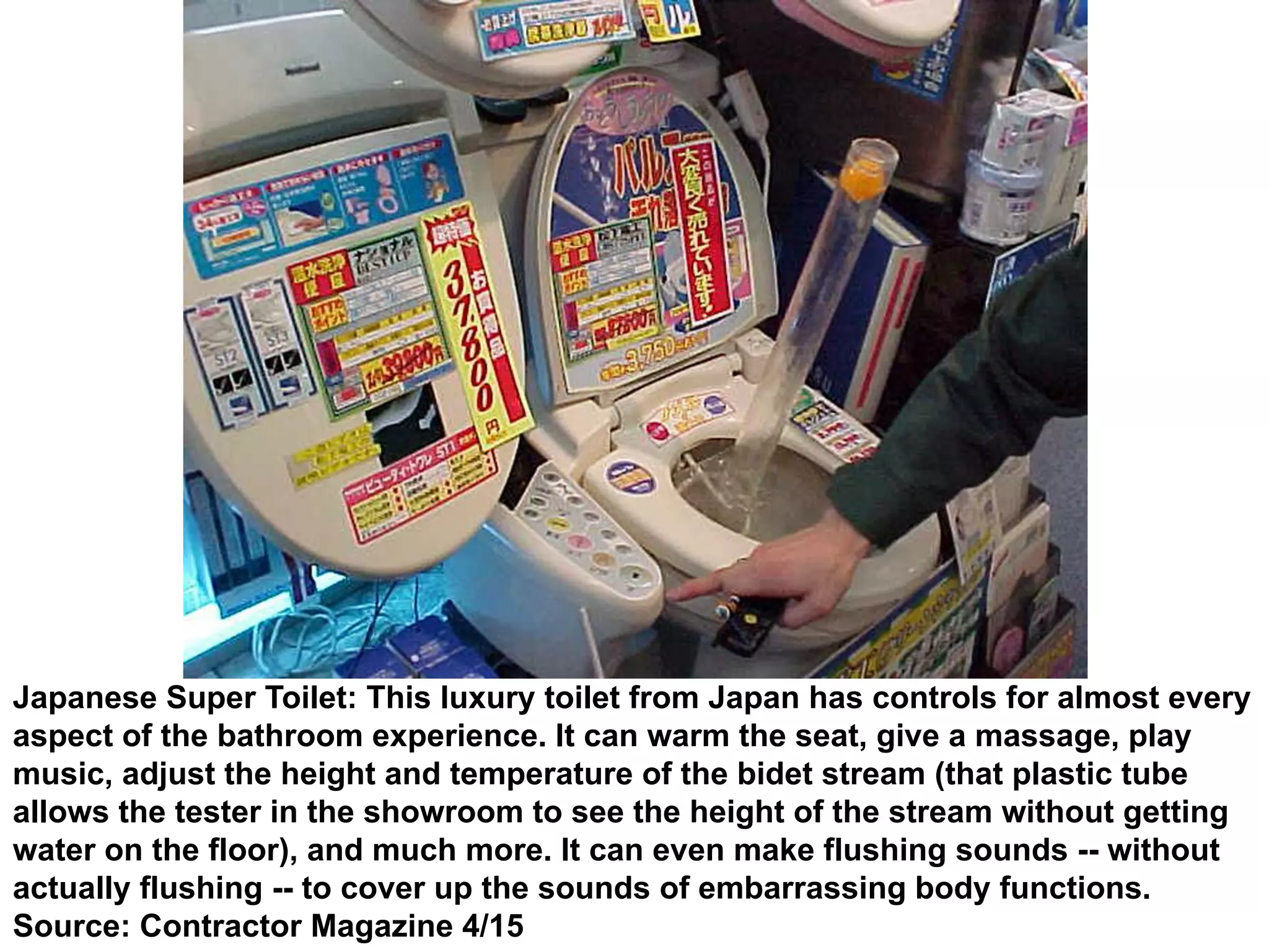 Japanese Super Toilet: This luxury toilet from Japan has controls for almost every
aspect of the bathroom experience. It can warm the seat, give a massage, play
music, adjust the height and temperature of the bidet stream (that plastic tube
allows the tester in the showroom to see the height of the stream without getting
water on the floor), and much more. It can even make flushing sounds -- without
actually flushing -- to cover up the sounds of embarrassing body functions.
Source: Contractor Magazine 4/15
 
