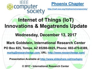 Internet of Things (IoT)
Innovations & Megatrends Update
Wednesday, December 13, 2017
Mark Goldstein, International Research Center
PO Box 825, Tempe, AZ 85280-0825, Phone: 602-470-0389,
markg@researchedge.com, URL: http://www.researchedge.com/
Presentation Available at http://www.slideshare.net/markgirc
© 2017 - International Research Center
Arizona Chapter
Phoenix Chapter
http://ewh.ieee.org/r6/phoenix/compsociety/
 