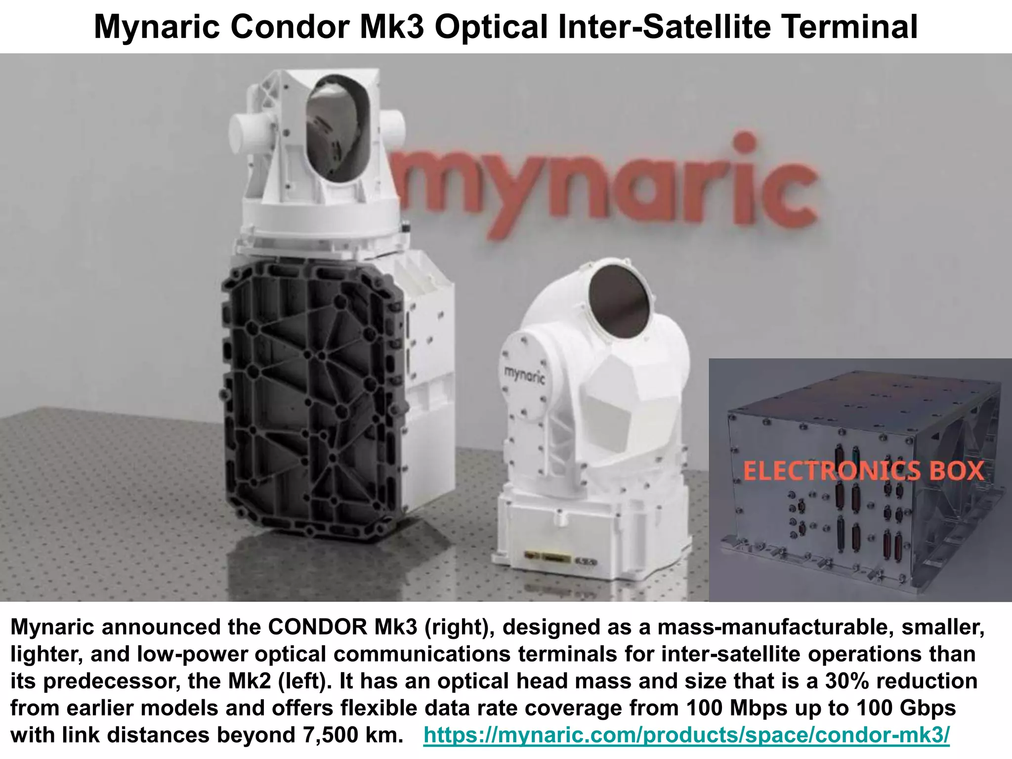 Mynaric Condor Mk3 Optical Inter-Satellite Terminal
Mynaric announced the CONDOR Mk3 (right), designed as a mass-manufacturable, smaller,
lighter, and low-power optical communications terminals for inter-satellite operations than
its predecessor, the Mk2 (left). It has an optical head mass and size that is a 30% reduction
from earlier models and offers flexible data rate coverage from 100 Mbps up to 100 Gbps
with link distances beyond 7,500 km. https://mynaric.com/products/space/condor-mk3/
 