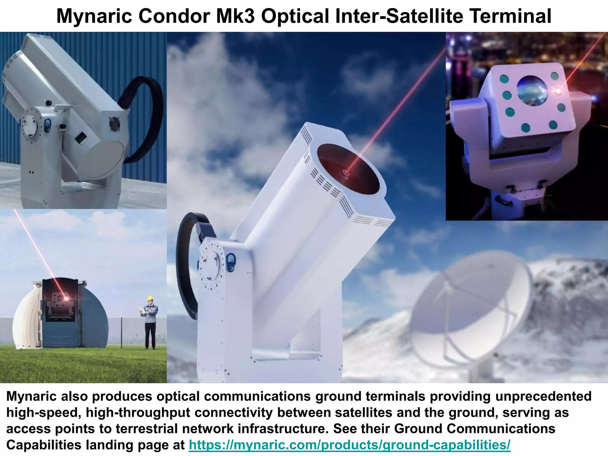 Mynaric Condor Mk3 Optical Inter-Satellite Terminal
Mynaric also produces optical communications ground terminals providing unprecedented
high-speed, high-throughput connectivity between satellites and the ground, serving as
access points to terrestrial network infrastructure. See their Ground Communications
Capabilities landing page at https://mynaric.com/products/ground-capabilities/
 