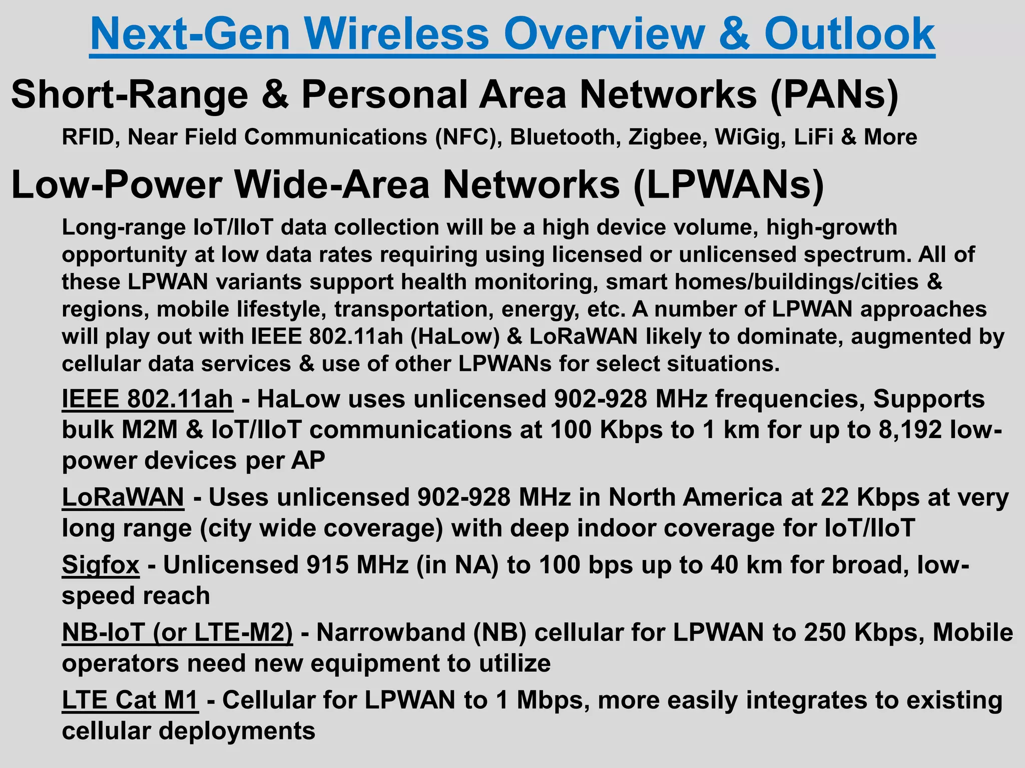 Next-Gen Wireless Overview & Outlook
Short-Range & Personal Area Networks (PANs)
RFID, Near Field Communications (NFC), Bluetooth, Zigbee, WiGig, LiFi & More
Low-Power Wide-Area Networks (LPWANs)
Long-range IoT/IIoT data collection will be a high device volume, high-growth
opportunity at low data rates requiring using licensed or unlicensed spectrum. All of
these LPWAN variants support health monitoring, smart homes/buildings/cities &
regions, mobile lifestyle, transportation, energy, etc. A number of LPWAN approaches
will play out with IEEE 802.11ah (HaLow) & LoRaWAN likely to dominate, augmented by
cellular data services & use of other LPWANs for select situations.
IEEE 802.11ah - HaLow uses unlicensed 902-928 MHz frequencies, Supports
bulk M2M & IoT/IIoT communications at 100 Kbps to 1 km for up to 8,192 low-
power devices per AP
LoRaWAN - Uses unlicensed 902-928 MHz in North America at 22 Kbps at very
long range (city wide coverage) with deep indoor coverage for IoT/IIoT
Sigfox - Unlicensed 915 MHz (in NA) to 100 bps up to 40 km for broad, low-
speed reach
NB-IoT (or LTE-M2) - Narrowband (NB) cellular for LPWAN to 250 Kbps, Mobile
operators need new equipment to utilize
LTE Cat M1 - Cellular for LPWAN to 1 Mbps, more easily integrates to existing
cellular deployments
 