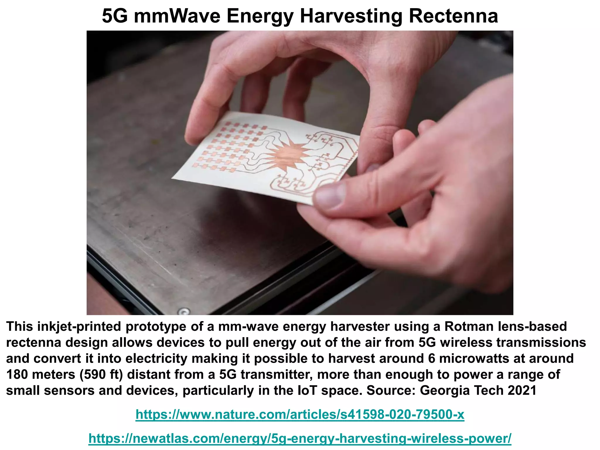 This inkjet-printed prototype of a mm-wave energy harvester using a Rotman lens-based
rectenna design allows devices to pull energy out of the air from 5G wireless transmissions
and convert it into electricity making it possible to harvest around 6 microwatts at around
180 meters (590 ft) distant from a 5G transmitter, more than enough to power a range of
small sensors and devices, particularly in the IoT space. Source: Georgia Tech 2021
https://www.nature.com/articles/s41598-020-79500-x
https://newatlas.com/energy/5g-energy-harvesting-wireless-power/
5G mmWave Energy Harvesting Rectenna
 