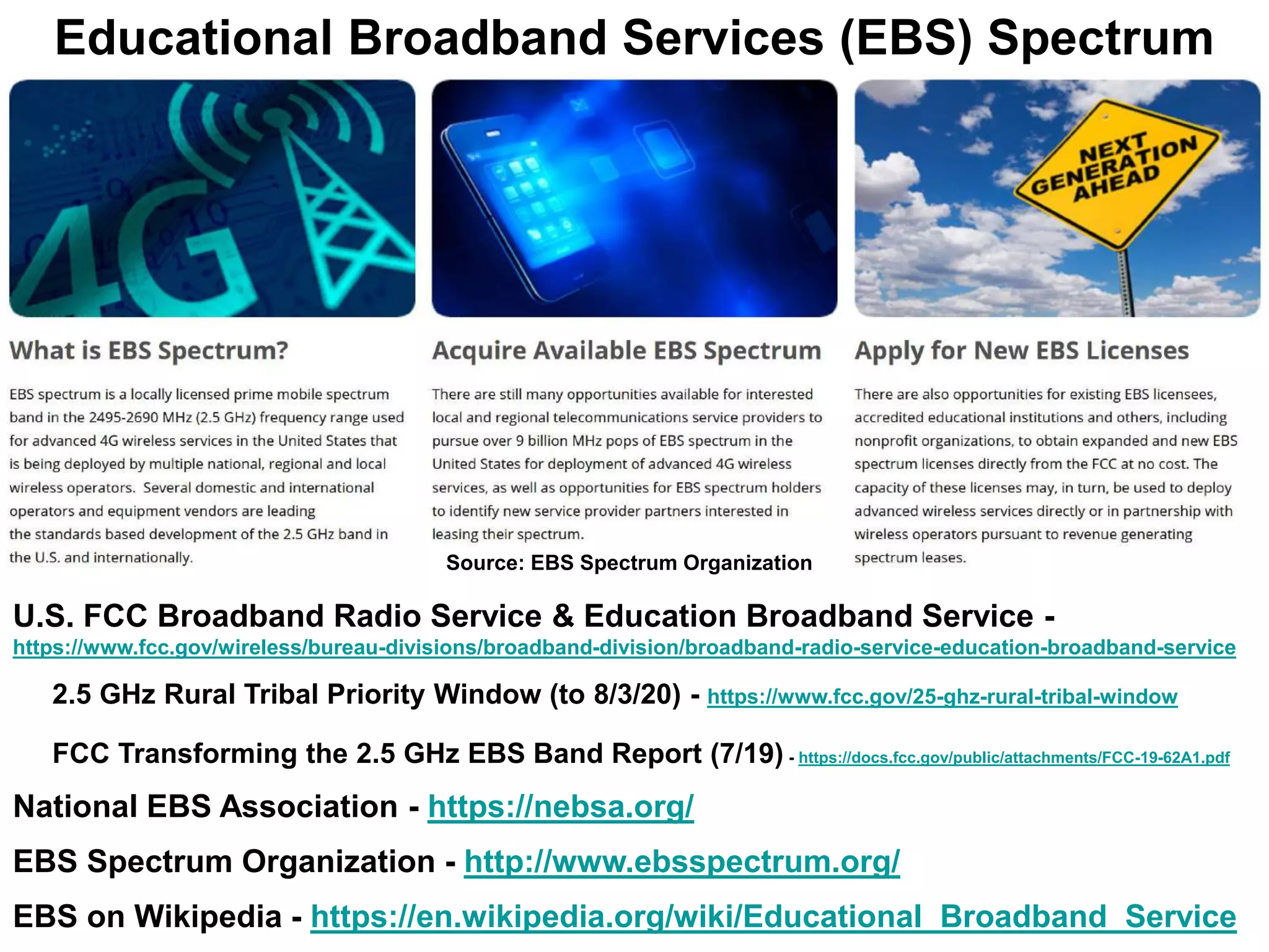 Educational Broadband Services (EBS) Spectrum
U.S. FCC Broadband Radio Service & Education Broadband Service -
https://www.fcc.gov/wireless/bureau-divisions/broadband-division/broadband-radio-service-education-broadband-service
2.5 GHz Rural Tribal Priority Window (to 8/3/20) - https://www.fcc.gov/25-ghz-rural-tribal-window
FCC Transforming the 2.5 GHz EBS Band Report (7/19) - https://docs.fcc.gov/public/attachments/FCC-19-62A1.pdf
National EBS Association - https://nebsa.org/
EBS Spectrum Organization - http://www.ebsspectrum.org/
EBS on Wikipedia - https://en.wikipedia.org/wiki/Educational_Broadband_Service
Source: EBS Spectrum Organization
 