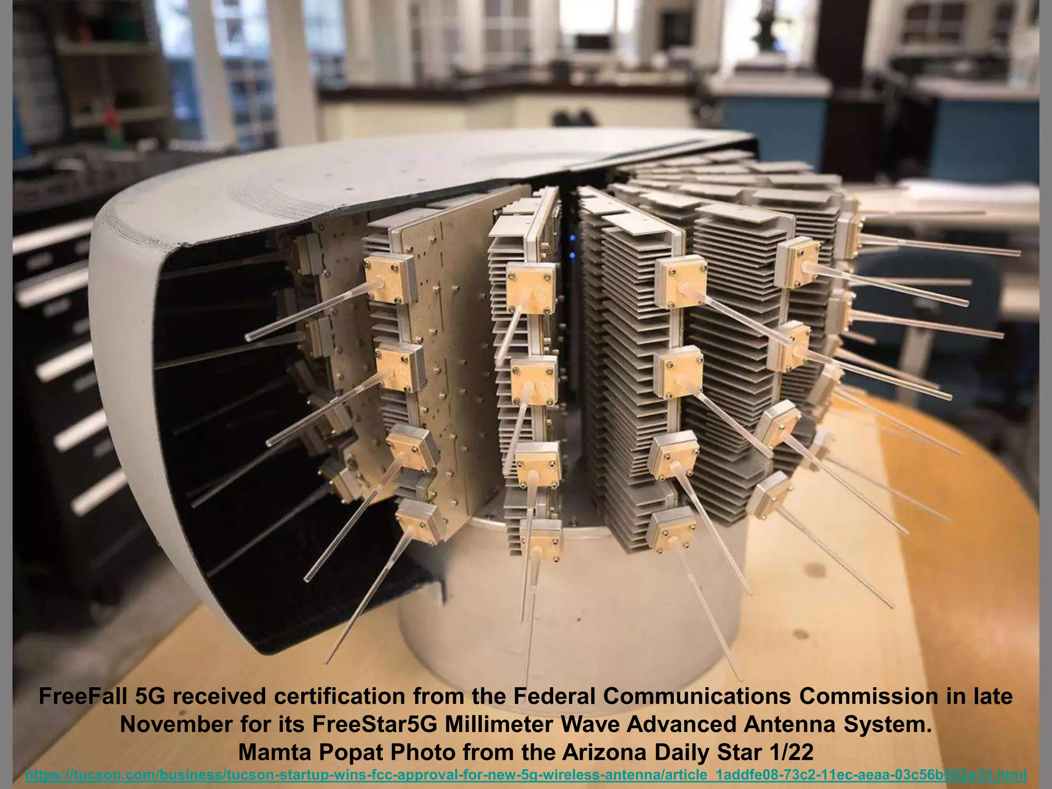 FreeFall 5G received certification from the Federal Communications Commission in late
November for its FreeStar5G Millimeter Wave Advanced Antenna System.
Mamta Popat Photo from the Arizona Daily Star 1/22
https://tucson.com/business/tucson-startup-wins-fcc-approval-for-new-5g-wireless-antenna/article_1addfe08-73c2-11ec-aeaa-03c56b952e33.html
 