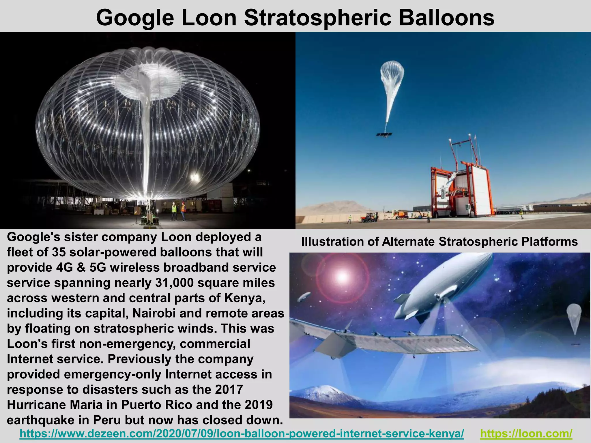 https://www.dezeen.com/2020/07/09/loon-balloon-powered-internet-service-kenya/ https://loon.com/
Google's sister company Loon deployed a
fleet of 35 solar-powered balloons that will
provide 4G & 5G wireless broadband service
service spanning nearly 31,000 square miles
across western and central parts of Kenya,
including its capital, Nairobi and remote areas
by floating on stratospheric winds. This was
Loon's first non-emergency, commercial
Internet service. Previously the company
provided emergency-only Internet access in
response to disasters such as the 2017
Hurricane Maria in Puerto Rico and the 2019
earthquake in Peru but now has closed down.
Google Loon Stratospheric Balloons
Illustration of Alternate Stratospheric Platforms
 