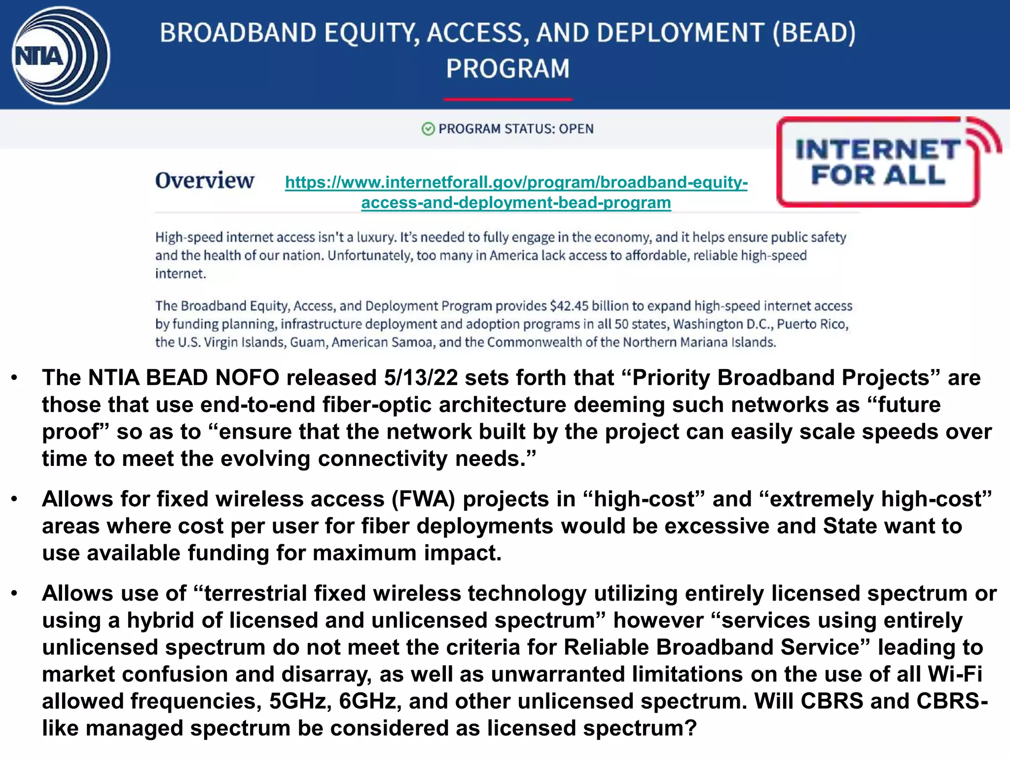 https://www.internetforall.gov/program/broadband-equity-
access-and-deployment-bead-program
• The NTIA BEAD NOFO released 5/13/22 sets forth that “Priority Broadband Projects” are
those that use end-to-end fiber-optic architecture deeming such networks as “future
proof” so as to “ensure that the network built by the project can easily scale speeds over
time to meet the evolving connectivity needs.”
• Allows for fixed wireless access (FWA) projects in “high-cost” and “extremely high-cost”
areas where cost per user for fiber deployments would be excessive and State want to
use available funding for maximum impact.
• Allows use of “terrestrial fixed wireless technology utilizing entirely licensed spectrum or
using a hybrid of licensed and unlicensed spectrum” however “services using entirely
unlicensed spectrum do not meet the criteria for Reliable Broadband Service” leading to
market confusion and disarray, as well as unwarranted limitations on the use of all Wi-Fi
allowed frequencies, 5GHz, 6GHz, and other unlicensed spectrum. Will CBRS and CBRS-
like managed spectrum be considered as licensed spectrum?
 