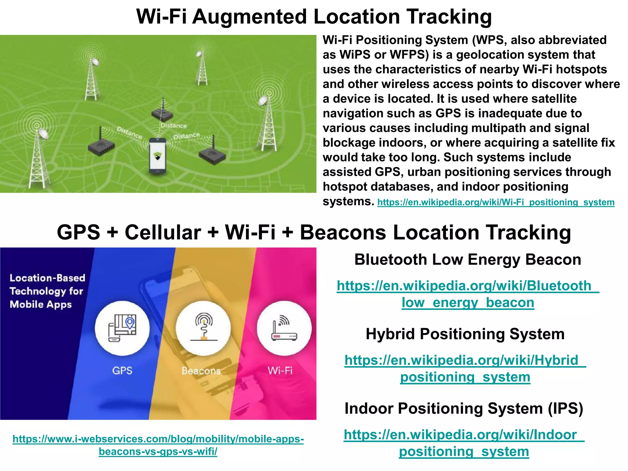 Wi-Fi Augmented Location Tracking
Wi-Fi Positioning System (WPS, also abbreviated
as WiPS or WFPS) is a geolocation system that
uses the characteristics of nearby Wi-Fi hotspots
and other wireless access points to discover where
a device is located. It is used where satellite
navigation such as GPS is inadequate due to
various causes including multipath and signal
blockage indoors, or where acquiring a satellite fix
would take too long. Such systems include
assisted GPS, urban positioning services through
hotspot databases, and indoor positioning
systems. https://en.wikipedia.org/wiki/Wi-Fi_positioning_system
https://www.i-webservices.com/blog/mobility/mobile-apps-
beacons-vs-gps-vs-wifi/
GPS + Cellular + Wi-Fi + Beacons Location Tracking
Indoor Positioning System (IPS)
https://en.wikipedia.org/wiki/Indoor_
positioning_system
Hybrid Positioning System
https://en.wikipedia.org/wiki/Hybrid_
positioning_system
Bluetooth Low Energy Beacon
https://en.wikipedia.org/wiki/Bluetooth_
low_energy_beacon
 